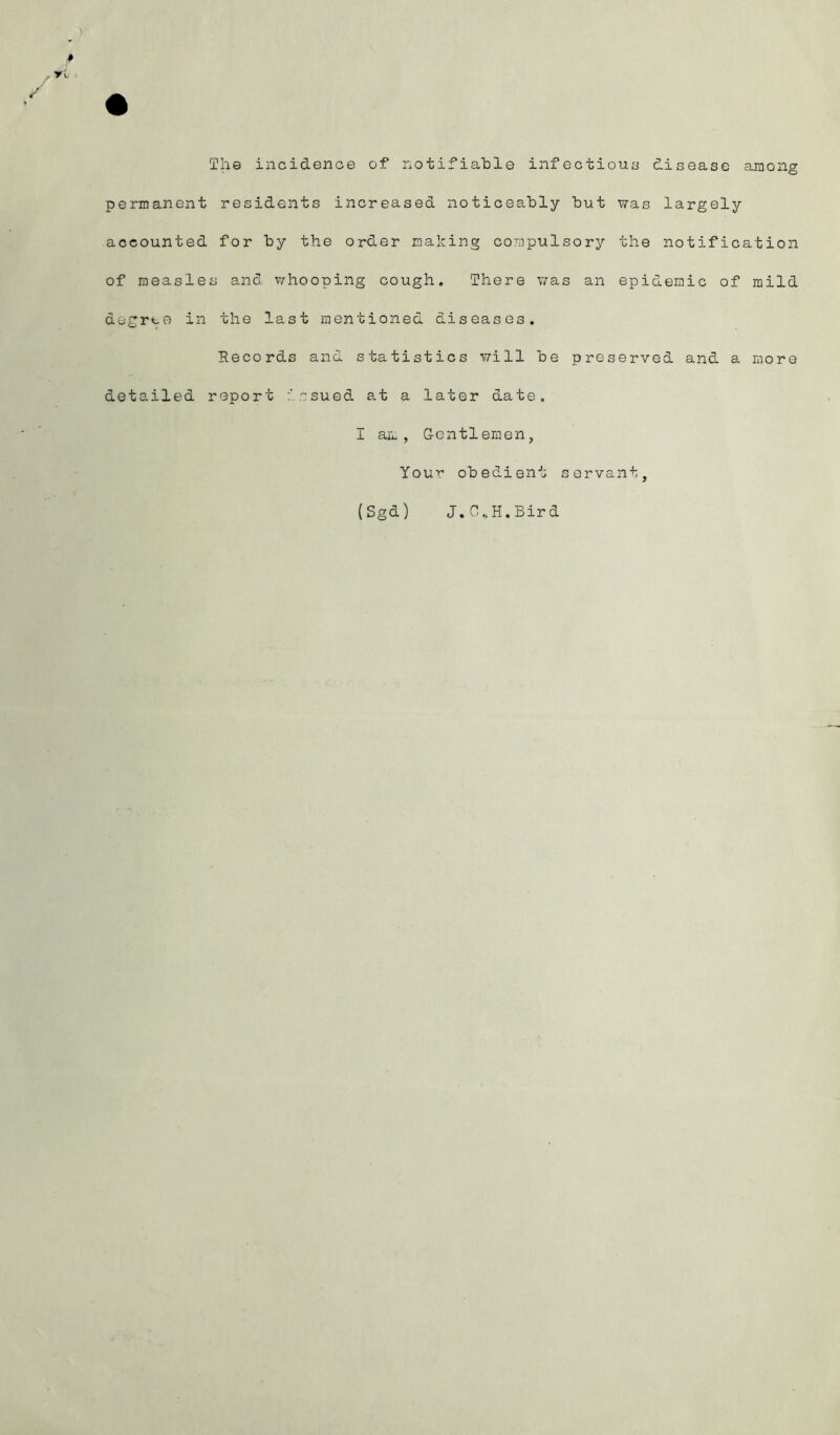 The incidence of notifiable infectioua disease among permanent residents increased noticeably but was largely accounted for by the order mahing compulsory the notification of measles and whooping cough. There v/as an epidemic of mild degree in the last mentioned diseases. Records and statistics will be preserved and a more detailed report ssued at a later date. I am, G-entleraen, Your obedient servant, (Sgd) J.C.H.Bird