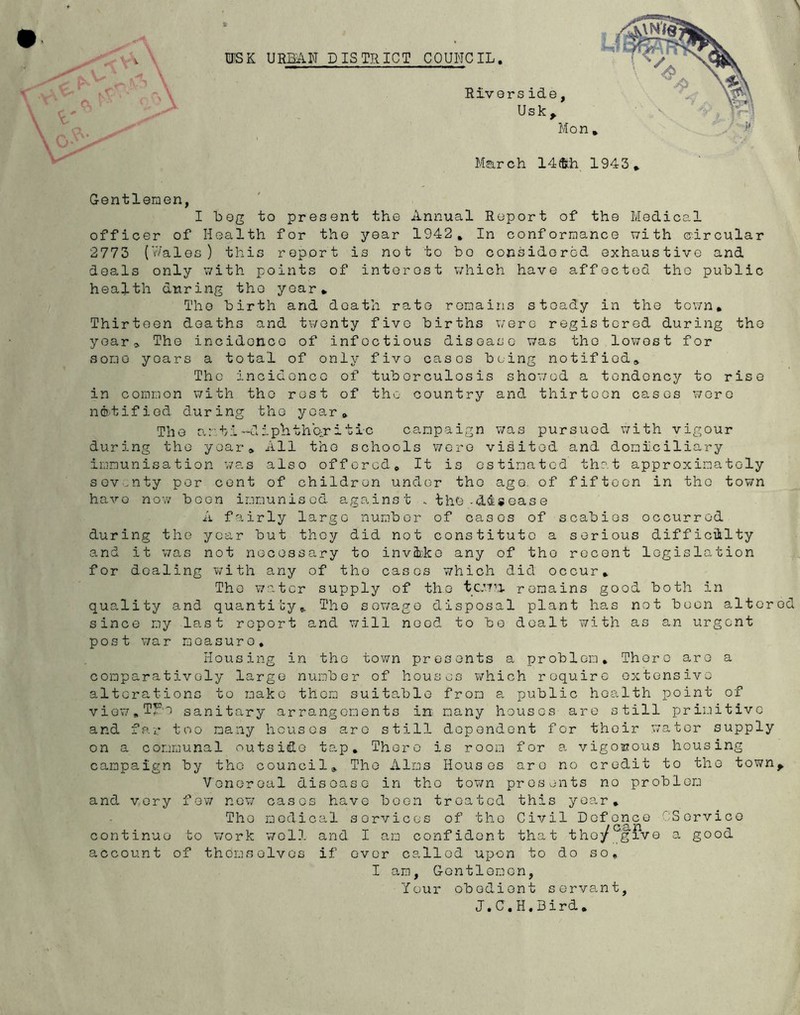 Gentlemen, I bog to present the Annual Report of the Medical officer of Health for the year 1942, In conformance with circular 2773 (Wales) this report is not to bo considorod exhaustive and deals only with points of interost v;hich have affected the public health during the year. The birth and death rate remains steady in the town. Thirteen deaths and tv/onty five births v/ero registered during the year^ The incidence of infectious disease was the lowest for some years a total of only five cases being notified. The incidence of tuberculosis shov/od a tendency to rise in common v/ith the rest of the country and thirteen cases wore notified during the year. The ar ti -dipHthb-r i tic campaign was pursued with vigour during the year. All the schools V7orG visited and domiciliary immunisation v/as also offered. It is estimated that approximately sev.^nty per cent of children under the age. of fifteen in the town have now been immunised against . the-disease A fairly largo number of cases of scabies occurred during the year but they did not constitute a serious difficiilty and it was not necessary to invflrke any of the recent legislation for dealing with any of the cases which did occur. The water supply of the tcwM remains good both in quality and quantity. The sov/ago disposal plant has not boon altered since my last report and will need to bo dealt with as an urgent post v;ar measure. Housing in the town presents a problem. There are a comparatively large number of houses which require extensive alterations to make them suitable from a public health point of viow.TF-e sanitary arrangements in many houses are still primitive and far too many houses are still dependent for their water supply on a communal outside tap. There is room for a vigoisous housing campaign by tho council, Tho Alms Houses aro no credit to tho town^ Vonoroal disoaso in tho town presents no problom and vory few now casos havo boon treated this yoar, Tho modical services of tho Civil Defence C:Sorvico continue to work well and I am confident that they give a good account of thorns elves if over called upon to do so, I am, Gontlomon, Your obedient servant, J.C,H,Bird,