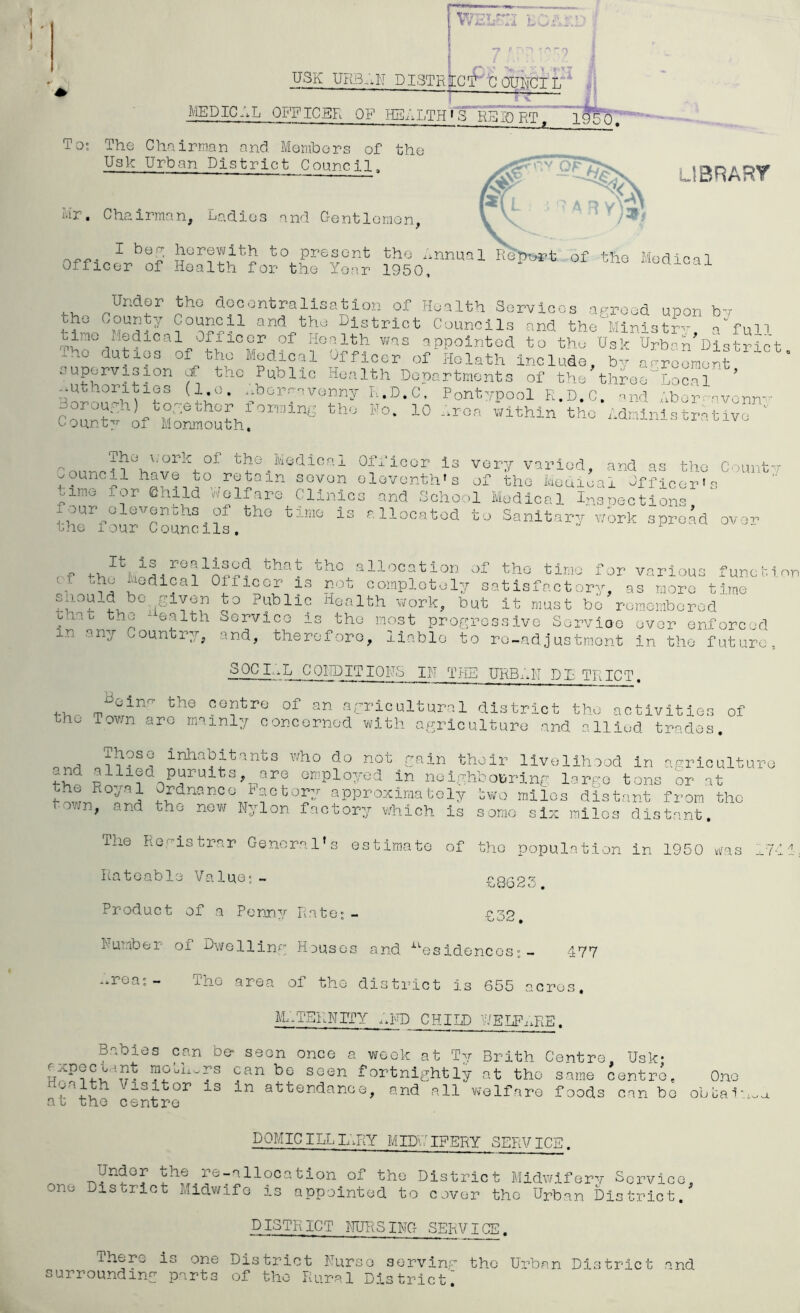 V it A.- 4 USK UKB_;N DISTRjrCOlIICIlT^ MEDICAL OFFICER OF HEALTH t'S^lfsa^RT^''' To; The Chairman and Members of the Usk Urban District Council, Mr. Chc?.irman, Ladies and Gent lemon, L13RART ^ to present the ..nnual ReDr>«’t of the Medical Officer of Health for the Year 1950, ^ ^'^oaicai decentralisation of Health Services agreed upon bv and the District Councils and the Ministry, a'^full mi Officer of Health v/as appointed to the Usk Urban District iho duties of the Medical Officer of Holath Include, b- aareement “ supervision f the Public Health Departments of the three^Local ’ -borrsvenny L.D.C, Pontypool R.D.C. nnd .'xborr-avenn- ConnW the Administrative  Oount7r of Monmouth. the ^Medical Officer is very varied, and as the Count-r ^ouncil have to retain seven eleventh’s of the Meuieai Officer's oimo for Child Welfare Clinics and School Medical I^vsnections thYroircSuncllf.*’^'' llocatod to Sanitary work spread over ,,f 4-hPhif A'hM.f? tho allocation of tho time f or various funchi nr tj -L Oificer is not completely satisfactor},'', as more time ^ Public Health work, but it must be rem.emborod bhat the  ealth Service is the most progressive Servioe ever enforced in any Country, and, therefore, liable to re-adjustment in tho future, 30CL.L CQIDITIOHS IN THE URB/.K DE TRICT. the centre of an agricultural district tho activities of he Tovm are mainly concerned with agriculture and allied trades. who do not rain their livelihood in agriculture g\lied puruits,_^are emplo7;od in neighbouring large tons or at rdnance iactor;/ approximately bv/o miles distant from tho town, and tho new Nylon factory vdiioh Is sonic six inllos distant. The Registrar General's estimate of tho population In 1950 .(as ^7 Rateable Value;— f8G25 Product of a Penny Rate;- £32, Number of Dwelling Houses and ^'’esidencos; - 477 -.rea;- The area of the district is 655 acres. M..TEKNITY ..m CHILD WELFi.RB. Babies can be seen once a week at T;/ Brith Centre Usk* expecLint raoLh^rs can bo seen fortnightly at tho same centre. One attendance, and all vvelfaro foods can bo obua'i'i.oa at the centre DOMIC ILL L;rY MID'.': IFERY SERV ICE. Under -the re-allocation of the District Midwifery Service, onu District Midwife is appointed to cover the Urban District. DISTRICT NURSING SERV IGE. There is one District Nurse serving tho Urban District and surrounding parts of tho Rural Districti /' /!