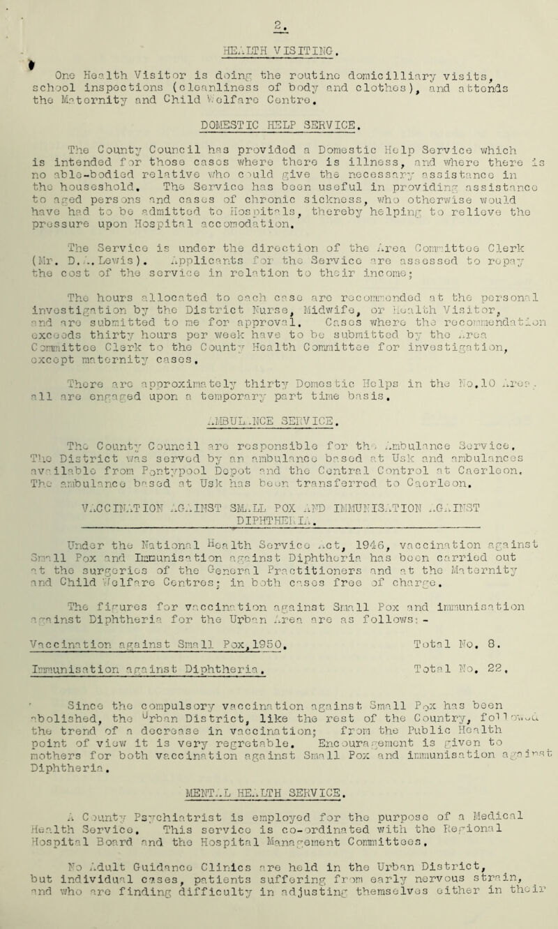 HE.'iLTH VISITING. Ono Health Visitor is doinr^ the routine domicilliary visits, school inspections (cleanliness of body and clothes), and attends the Maternity and Child Vj elf are Centro, DOMESTIC HELP SERVICE. Tile Count:/ Council has provided a Domestic Help Service vjhich is intended fir those cases where there is illness, and where there is no able-bodied relative v;ho ciuld give the necessar:/ assistance in the houseshold. The Service has been useful in providing assistance to aged persons and cases of chronic sickness, who otherwise would have had to bo admitted to Hospit'^.Is, thereby helping to relieve the pressure upon Hospital accomodation. The Service is under the direction of the Area Comnittee Clerk (Mr. D.Lewis ), Applicants for the Service are assessed to repay the cost of the service in relation to their income; The hours allocated to each case arc recommended at the personal investigation by the District Nurse, Midwife, or Health Visitor, and are submitted to me for approval. Cases where the recommendation exceeds thirt:/ hours per week have to be submitted by the x.roa Committee Clerk to the County Health Committee for investigation, except maternity cases. There arc approximately thirty Domestic Helps in the No,10 . all are engaged upon a temporary part time basis, ;jvIBUL..H'ICE SERVICE. The Count:; Council are responsible for the /.mbulance Service, Tlio District v/as served by an ambulance based at Usk and ambulances av,liable from Pont/'pool Depot and the Central Control at Caerloon, The ambulance based at Usk has been transferred to Caerleon. V.;CCINATI0N AGi.INST 3M..LL POX lUTD IMMUNIS.'.TION .Xt;.INST DIPHTHEr.L., Under the National Hor^pth Service .^ct, 1946, vaccination against Sm.all Pox and Immunisation against Diphtheria has been carried out t the surgeries of the General Practitioners and at the Maternity and Child v.iolfare Centres; in both cases free of charge. The figures for vaccination against Small Pox and immunisation aaainst Diphtheria for the Upban Area are as followsj- Vaccination against Small Pox,1950, Total No, 8. Immunisa11on against Piphtheria, Total No, 22, ' Since the compulsory vaccination against Small Pox has been ■abolished, the ^rban District, like the rest of the Countr:/, foTlo’v.^u the trend of a decrease in vaccination; from the Public Health point of vioYi it is very regretable, Enc oura gement is given to mothers for both vaccination against Small Pox and immunisation again.st Diphtheria, ment;.l he;.lth service. A County Ps:^chiatrist is employed for the purpose of a Medical ritialth Service, This service is co-ordinated with the Regional Hospital Board and the Hospital Management Committees, No Adult Guidance Clinics are held in the Urban District, but individual cases, patients suffering from early nervous strain, and v/ho arc find.ing difficulty in adjusting themselves either in their