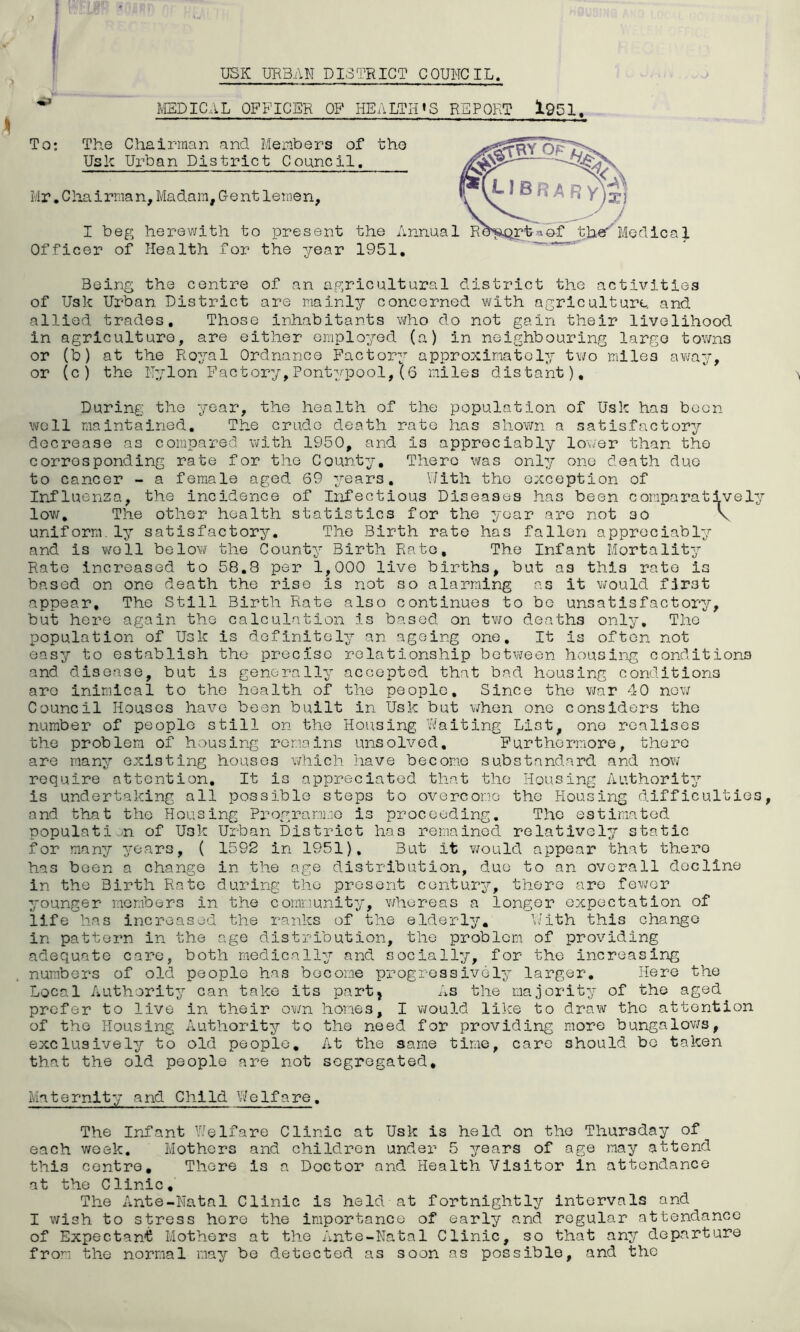 USK URBAN DISTRICT COUNCIL. MEDICAL OFFICER OF HEALTH'S REPORT 1951, To: The Chairman and Members of the Usk Urban District Council. Mr. Chairma n, Madam, Gent lernen, I beg herewith to present the Annua Officer of Health for the year 1951. Being the centre of an agricultural district the activities of Usk Urban District are mainly concerned with agriculture, and allied trades. Those inhabitants who do not gain their livelihood in agriculture, are either employed (a) in neighbouring largo town3 or (b) at the Royal Ordnance Factory approximately two miles away, or (c) the Nylon Factory,Pontypool,(6 miles distant). During the year, the health of the population of Usk has been well maintained. The crude death rate has shown a satisfactory decrease as compared with 1950, and is appreciably lower than the corresponding rate for the County. There was only one death due to cancer - a female aged 69 years. With the exception of Influenza, the incidence of Infectious Diseases has been comparatively low. The other health statistics for the year are not so \ uniform.ly satisfactory. The Birth rate has fallen appreciably and is well below the County Birth Rate, The Infant Mortality Rate increased to 58.8 per 1,000 live births, but as this rate is based on one death the rise is not so alarming as it would first appear. The Still Birth Rate also continues to be unsatisfactory, but here again the calculation is based on two deaths only. The population of Usk is definitely an ageing one. It is often not easy to establish the precise relationship between housing conditions and disease, but is generally accepted that bad housing conditions are inimical to the health of the people. Since the war 40 new Council Houses have been built in Usk but when one considers the number of people still on the Housing Waiting List, one realises the problem of housing remains unsolved. Furthermore, there are many existing houses which have become substandard and now require attention. It is appreciated that the Housing Authority is undertaking all possible steps to overcome the Housing difficulties and that the Housing Programme is proceeding. The estimated population of U3k Urban District has remained relatively static for many years, ( 1592 in 1951). But it would appear that there has been a change in the age distribution, duo to an overall decline in the Birth Rate during the present century, there are fewer younger members in the community, whereas a longer expectation of life has increased the ranks of the elderly. With this change in pattern in the age distribution, the problem of providing adequate care, both medically and socially, for the increasing numbers of old people has become progressively larger. Here the Local Authority can take its part, As the majority of the aged prefer to live in their own hones, I would like to draw the attention of the Housing Authority to the need for providing more bungalows, exclusively to old people. At the same time, care should bo taken that the old people are not segregated. Maternity and Child Welfare. The Infant Welfare Clinic at Usk is held on the Thursday of each week. Mothers and children under 5 years of age may attend this centre. There Is a Doctor and Health Visitor in attendance at the Clinic, The Ante-Natal Clinic is held at fortnightly intervals and I wish to stress here the importance of early and regular attendance of Expectant Mothers at the Ante-Natal Clinic, so that any departure from the normal may be detected as soon as possible, and the