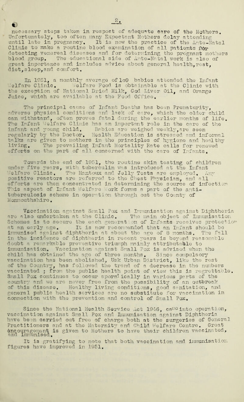 2 €) “*— necessary stops taken in respect of adequate care of the Mothers, Unfortunately, too often many Expectant Mothers delay attending until late in pregnancy. It is now the practice of the Ante-Natal Clinic to make a routine blood examination of all patients fj&r detecting venereal diseases and for determining the pregnant mothers blood group. The educational side of Ante-Natal work is also of great importance and includes advice about general health,rest, diet,sleep,and comfort. In 1951, a monthly average of lo9 babies attended the Infant .'elf are Clinic, . elf are Food is obtainable at the Clinic with the exception of National Dried Milk, Cod Liver Oil, and Orange Juice, which are available at the Food Office, The principal cause of Infant Deaths has been Prematurity, adverse physical conditions and lack of care, which the older child can withstand, often proves fatal during the earlier months of life. The Infant Welfare Clinic has an important role in the care of the infant and young child. Babies are weighed weekly,are seen regularly by the Doctor, Health Education is stressed and informal talks are given to mothers in the principles of hygiene and healthy living. The prevailing Infant Mortality Rate calls for renewed efforts on the part of all concerned with the care of Infants, Towards the end of 1951, the routine skin testing of children under five years, with tuberculin was introduced at the Infant heIfare Clinic, The Mantoux and Jelly Tests are employed. Any positive reactors are referred to the Chest Physician, and all efforts are then concentrated in determining the source of infection This aspect of Infant Welfare Dork forms a part of the anti- tuberculosis scheme in operation through out the County of Monmout hshire. Vaccination against Small Pox and Immunisation against Diphtheria are also undertaken at the Clinic. The main object of Immunisation Schemes is to secure the each generation of Infants receives protection at an early age. It Is now recommended that an Infant should bo immunised against diphtheria at about the age of 8 months. The fall in the incidence of diphtheria in recent years is beyond reasonable doubt a remarkable preventive triumph mainly attributable to immunisation. Vaccination against Small Pox is advised when the child has obtained the age of three months, S3 nee compulsory vaccination has been abolished, Usk Urban District, like the rest of the Country, has followed the trend of a decrease in the numbers vaccinated ; from the public health point of view this Is regrettable. Small Pox continues to occur sporadically in various parts of the country and wo are never free from the possibility of an outbreak of this disease. Healthy living conditions, good sanitation, and general public health services are no substitute for vaccination in connection with the prevention and control of Small Pox, Since the National Health Service Act 1946, car‘1Ginto operation, vaccination against Small Pox and Immunisation against Diphtheria have been carried out free of charge both at the surgeries of General Practitioners and at the Maternity and Child Welfare Centre, Great encouragement is given to Mothers to have their children vaccinated, and immunised. It is gratifying to note that both vaccination and immunisation figures have improved in 1951.