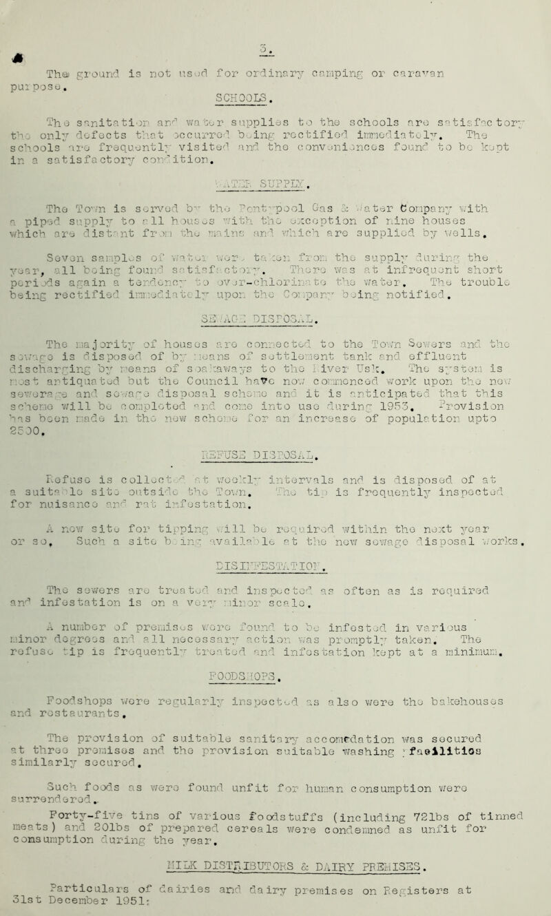 s 6 The; ground purpose. is not used for ordinary camping or caravan SCHOOLS. The sanitation and water supplies to the schools are satisfactory the only defects that occurred being rectified immediately. The schools are frequently visited and the conveniences found to bo kept in a satisfactory condition. A TEL supply. The Town is served b the Pc-ntypool Gas Sc Pater Company with a piped supply to all houses with the exception of nine houses which are distant from the mains and which are supplied by wells. Seven samples of watei wor, ta :en fron the supply during the year, all being found satisfactory. There was at infrequent short periods again a tendency to ov or-chlorine to the water. The trouble being rectified immediately upon the Company being notified. SEP-AGH DISPOSAL. The majority of houses are connected to the Town Sowers and sewage is disposed of by means of settlement tank and effluent discharging by means of seahaways to the Liver Usk. The system most antiquated but the Council have now commenced work upon the severs *e and sewage disposal scheme and it is anticipated that this scheme will be completed and come into use during 1953, Provision has been made in the new scheme for an increase of population upto 25 00. 4-V, is now DISPOSAL, Defuse is collect d at weekly intervals and is disposed of at a suit0 1c site outside the Town. The tip is frequently inspected for nuisance and rat infestation. A now site or so, S uch a for tipping will be required within the next year site being available at the now sewage disposal works. DISIHFESTATIOP. The sewers are treated and inspected as often as is required an'’ infestation is on a very minor scalo. A number of premises wore found to bo infested in various minor degrees and all necessary action was promptly taken. The refuse tip is frequently treated and infestation kept at a minimum. FOODS. :0P3. Foodshops wore regularly inspected as also were the bakehouses and restaurants. The provision of suitable sanitary accomodation was secured at three premises and the provision suitable washing .'-facilities similarly secured. Such foods as were found unfit for human consumption were surrendered. Forty-five tins of various foodstuffs (including 721bs of tinned meats) and 201bs of prepared cereals were condemned as unfit for consumption during the year. id ILK DISTRIBUTORS & DAIRY PREMISES. Particulars of dairies and dairy premises on Ptegisters at 31st December 1951:
