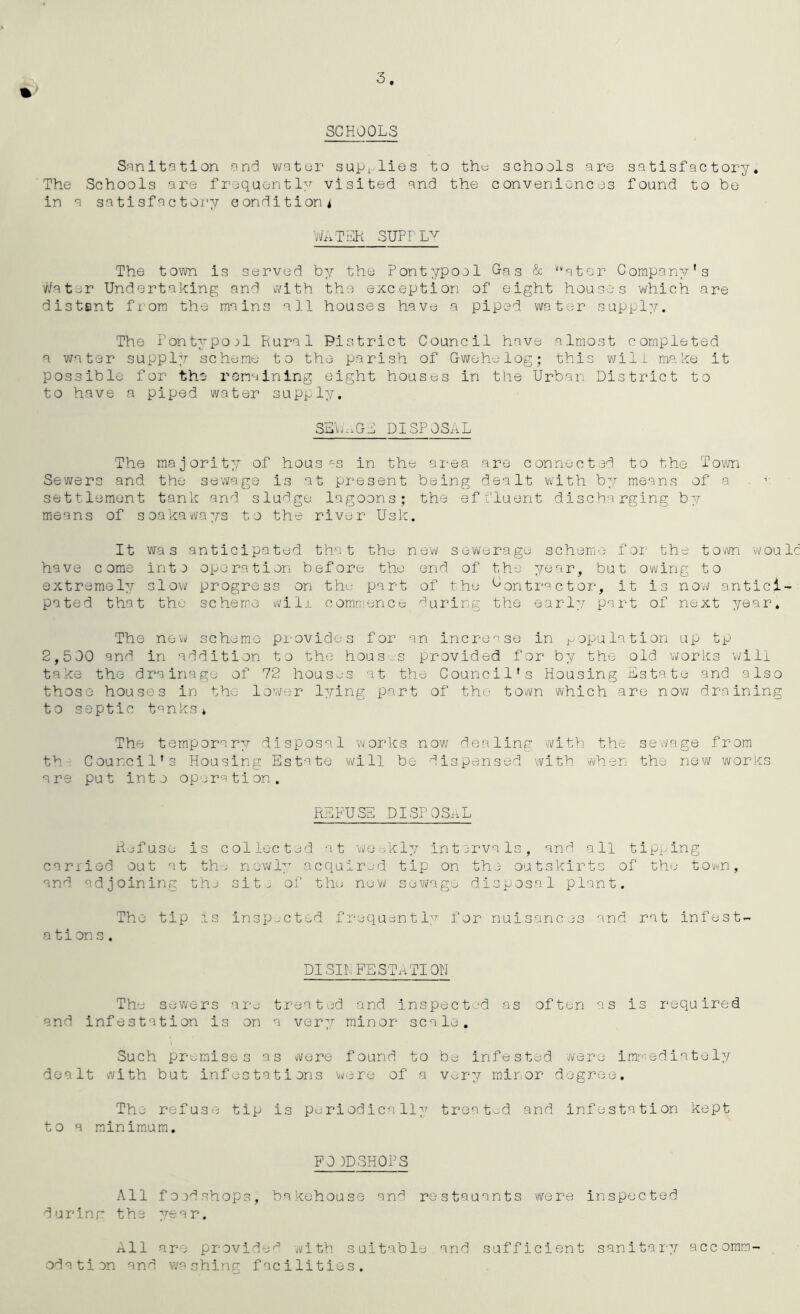 3 % SCHOOLS S-'inltation and v\fater supi-lies to thu schools are satisfactory. The Schools are frequently visited and the conveniences found to be in a satisfactoi’y condition i WATI31 SUPfL^^ The town is served by the Pontypoel Gas & *“qtor Company's Water Undertaking and with the exception of eight houses which are distent fiom the mains all houses have a piped water suppl:.’’. The Tontypoj1 Rural Pistrlct Council have almost completed a water suppler schumu to the parish of Gwehelog; this v;ili make it possible for the ronalning eight houses in the Urban District to to have a piped water supply. SL'vn.Gd disposal The majority of hous -s in the ai-ea are connected to the Tovm Sewers and the sewage is at present being dealt with hy means of a . ■ settlement tank and sludgy lagoons; the effluent discharging by means of soakaways to the river Usk. It was anticipated that thy sev^eragy scheme foi- the town woul have come intj operation before the end of the year, but owing to extrerael:/ slov\? progress on thy part of the Gontractor, it is no'w antici- pated that the scheme will commency faring the early part of next year. The new scheme provides for an increase in population up tp 2,500 and in addition to the hous-s provided for b7/ the old ’works will take the drainage of 72 houses at the Council's Housing Estate and also those houses in the lower lying part of the town which are nov/ draining to septic tanks* The temporary disposal works now dealing with the sev/age from th Council's Housing Estate will be dispensed ’with when the new works are put into operation. REEUSE DISPOSiiL Refuse is collected at weekly intervals, and all tipping canied out at the nowl;- acquired tip on the outskirts of the town, and adjoining the sit. of thy new syvi/age disposal plant. The tip is insp-cted frequent I:?- for nuisances and rat infest- ations. PI SIRFESTATI ON The sewers are treated and inspected as often as is required and Infestation is on a ver^,^ minor scale. Such pr-ymises as were found to be infested were immediately dealt with but infestations were of a very/- minor degree. Thy refuse tip is pyriodically treat-^d and Infestation kept to a minimum. FO )DSHOPS All fo:)dshop3, bakehouse and restauants were inspected durinr the 77-ear. All are provide^ with suitable and sufficient sanitary/- accomm- odation and washinp: facilities.