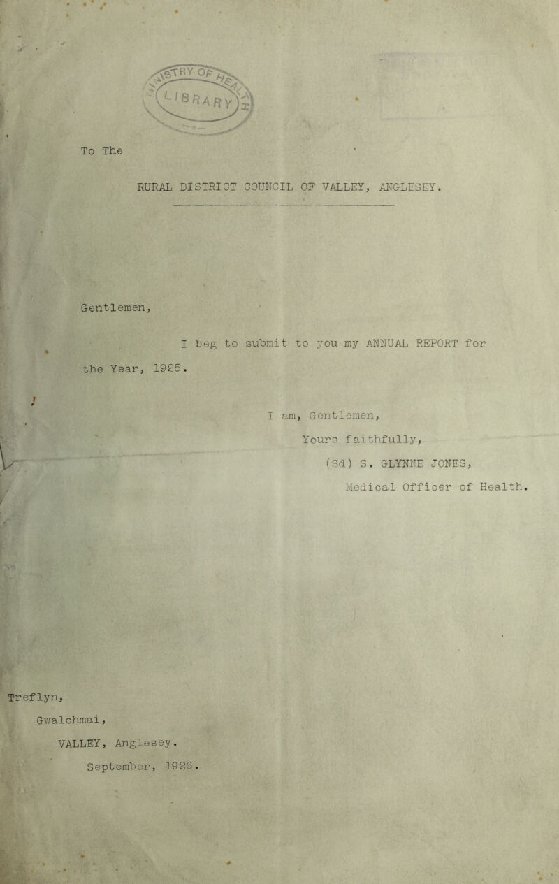 To The RURAL DISTRICT COUNCIL OF VALLEY, Al^GLESEY. Gentlemen, I beg to submit to you my ANNUAL REPORT for the Year, 1925. I am. Gentlemen, Yours faithfully, (Sd) S. GLYNNE JONES, Medical Officer of Health. Treflyn, Gv/alchmai, VALLEY, Anglesey. September, 1926.