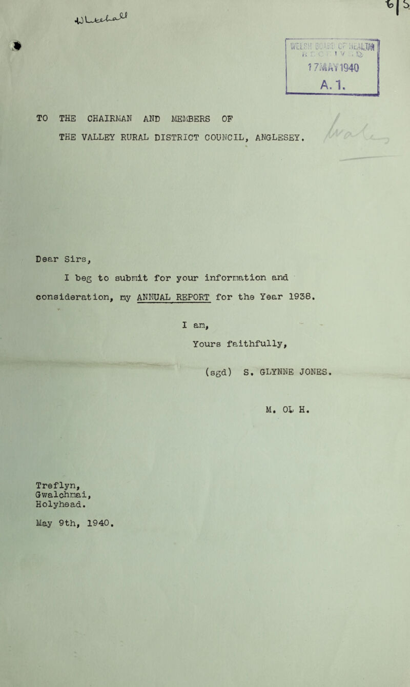 TO THE CHAIRMAN AND MEi'iBERS OF THE VALLEY RURAL DISTRICT COUNCIL, ANGLESEY. Dear Sirs, I beg to submit for your information and consideration, my ANNUAL REPORT for the Year 1938. I am. Yours faithfully, (sgd) S. GLYNNE JONES. M. OL H. Treflyn, Gwalohmai, Holyhead. May 9th, 1940