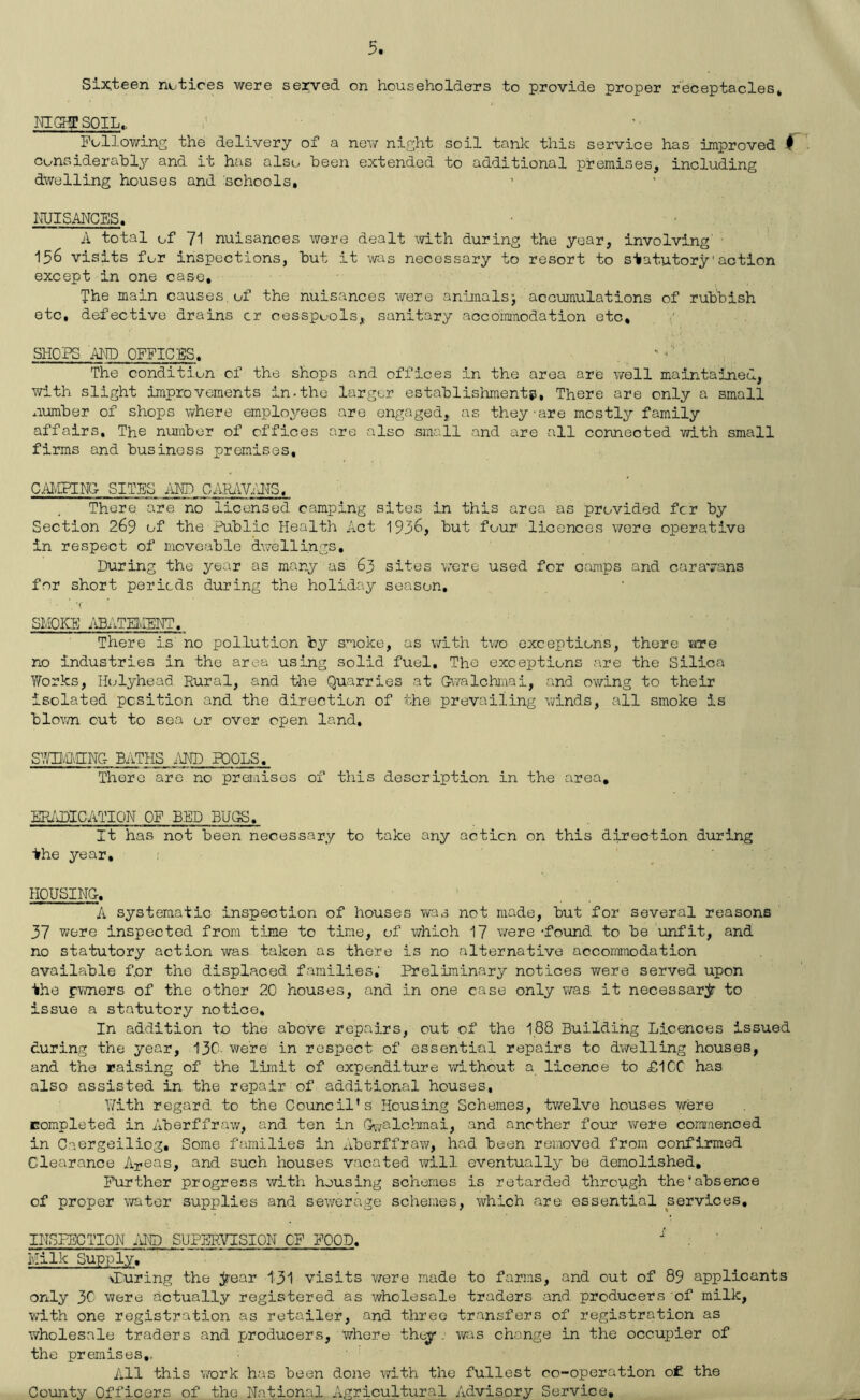 5 Six.teen notices were served on householders to provide proper receptacles* MOfSOIL, Following the delivery of a nov/ night soil tank this service has improved f ' Considerably and it has also been extended to additional premises, including dwelling houses and schools, IdJISANCES. A total of 71 nuisances were dealt with during the year, involving' • 156 visits for inspections, but it was necessary to resort to statutory'action except in one case. The main causes,of the nuisances were animalsj accumulations of rubbish etc, defective drains cr cesspools, sanitary accommodation etc, SHOPS MD OFFICES, The condition of the shops and offices in the area are well maintained, with slight improvements in-the larger establishments. There are only a small number of shops where employees are engaged, as they-are mostly family affairs. The number of offices are also small and are all connected with small firms and business premises, C^HvglNG SITES AND CARiWANS, ^ There are no licensed camping sites in this area as provided fcr by Section 269 of the Public Health Act 1936, but four licences were operative in respect of moveable dvrellings. During the year as many as 63 sites -v/ere used for camps and caravans for short periods during the holiday season, •f SMOKE i\BATEMENT. There is no pollution by smoke, as with tv/o exceptions, there otc no industries in the area using solid fuel. The exceptions are the Silica Works, Holyhead Rural, and the Quarries at Gv/alchmai, and ov/ing to their isolated position and the direction of the prevailing winds, all smoke is blovm cut to sea or over open land, SV/II^PHNC- BATHS .VND POOLS, There are no preiaises of this description in the area, Elt^ddlCATIQN OF BED BUGS, It has not been necessary to take any action on this direction during ■khe year, HOUSING, A systematic inspection of houses was not made, but for several reasons 37 were inspected from time to time, of which 17 were ‘found to be unfit, and no statutory action was taken as there is no alternative accommodation available f.or the displaced families, Preliminary notices were served upon the pwners of the other 20 houses, and in one case only was it necessarjr to issue a statutory notice. In addition to the above repairs, out of the I88 Building Licences issued during the year, 13C- were in respect of essential repairs to dvi/’elling houses, and the raising of the limit of expenditure without a licence to £1CC has also assisted in the repair of additional houses, Y/ith regard to the Council’s Housing Schemes, twelve houses were completed in Aberffraw, and ten in G^7alchmai, and another four were commenced in Caergeiliog, Some families in Aberffrav^, had been removed from confirmed Clearance Aps^s, and such houses vacated will eventually bo demolished. Further progress with housing schemes is retarded through the“absence of proper water supplies and sewerage schemes, which are essential services, INSPECTION fiND. SUFER.VISION OF FOOD,  . ' Milk Supply, ^luring the ;^ear 131 visits vrere made to farms, and out of 89 applicants only 30 were actually registered as wholesale traders and producers of milk, with one registration as retailer, and three transfers of registration as wholesale traders and producers, where they, was change in the occupier of the premises,. All this work has been done with the fullest co-operation o£ the County Officers of the National Agricultural Advisory Service,