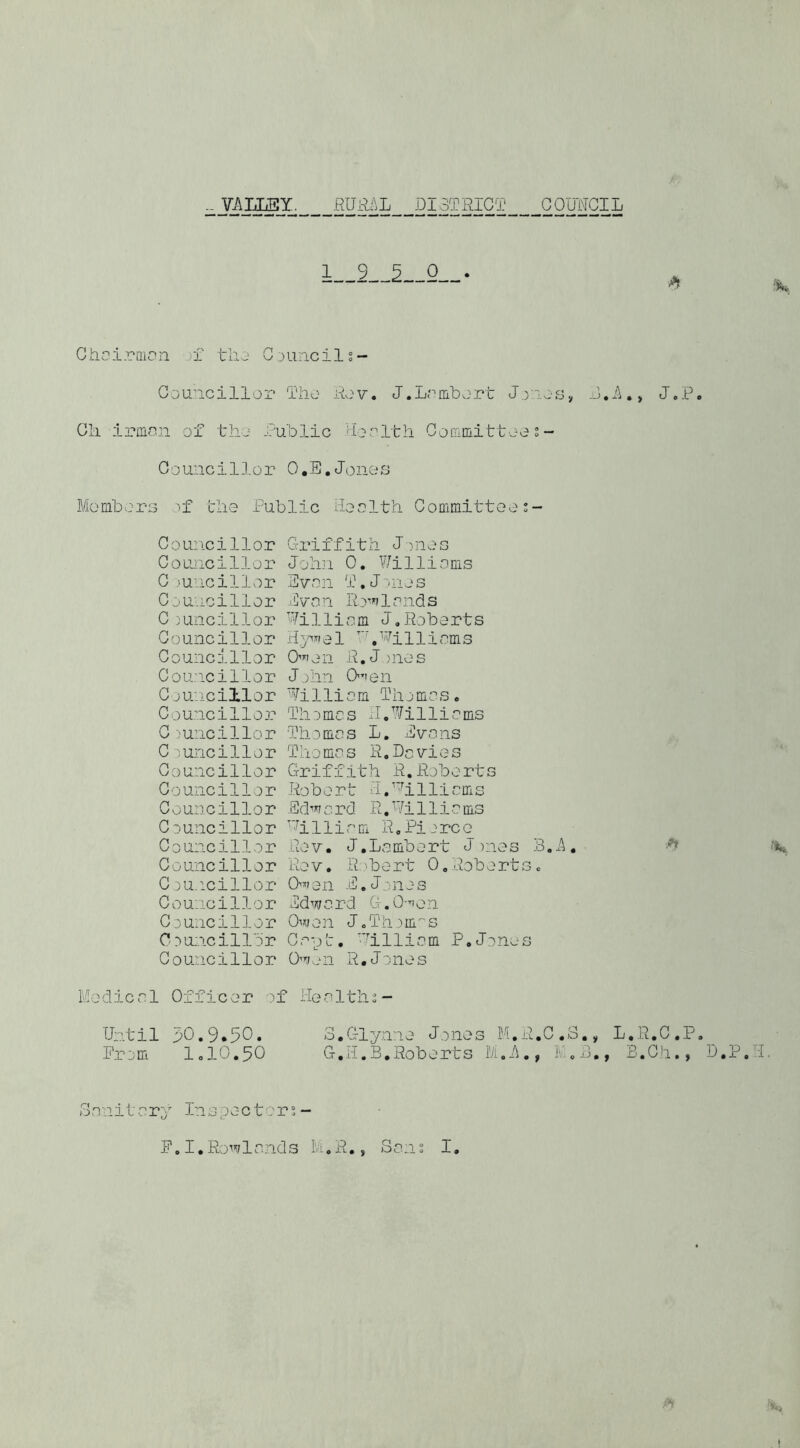 - YAUMY. fiUR/iL DISTRICT COUNCIL Chuirnion tliu CduiicIIs- Cou’icillor Tho Rov. J.Lrnibort D,S.> J.P. Ch irffi.cn of tho Public hoclth Coffimittoo5- Council],or O.E.Jonos MomhorG r£ tlio Public Noclth Coffimittoo;- Councillor Councillor C mncillor Ci'Uncillor C;uncillor Councillor Councillor Cou'icillor C junci11or Councillor C .'uncillor C 3unci11or Councillor Councillor Councillor C 3uncillor Councillor Councillor C3U.icillor Councillor C .^uncillor Councillbr Councillor Griffith J)noG Join 0, Willionis •Even 0?.J3110 3 jCvnn lends Williom J,Roberts 01 'h 11 i cm s O'l'ion R. J >nos Jjlin O’len Wi 1 li 0 m Til j me s . Til 3 me s xl. Willie ms Thornes L. Evens Tho me s R.De vie s Griffith R.Roberts Ro b 0 r t G P'h 11 i e m s Ed-tnerd R, Willie ms Williem R.Piorco Rov. J.Lembort J )nos B.A, Ro V. Robert 0,Rob o rt s c 0”'?en E. Jones Edwerd G.O-’ion Owen JoTh3HLS Cep'c, 'hlliem P, Jones Ow..ni R,Jones Mc-dicel Officer of Neeltlis- Un.til 30,9.50. Prom I0IO.5O o.Glynne Jones M.R.C.S,, G.K.B,Roberts L.R.C.P. B.Ch., D.P.'l 3enit ery inspectors- E.I.Rowlends 1..R., Sen I, I