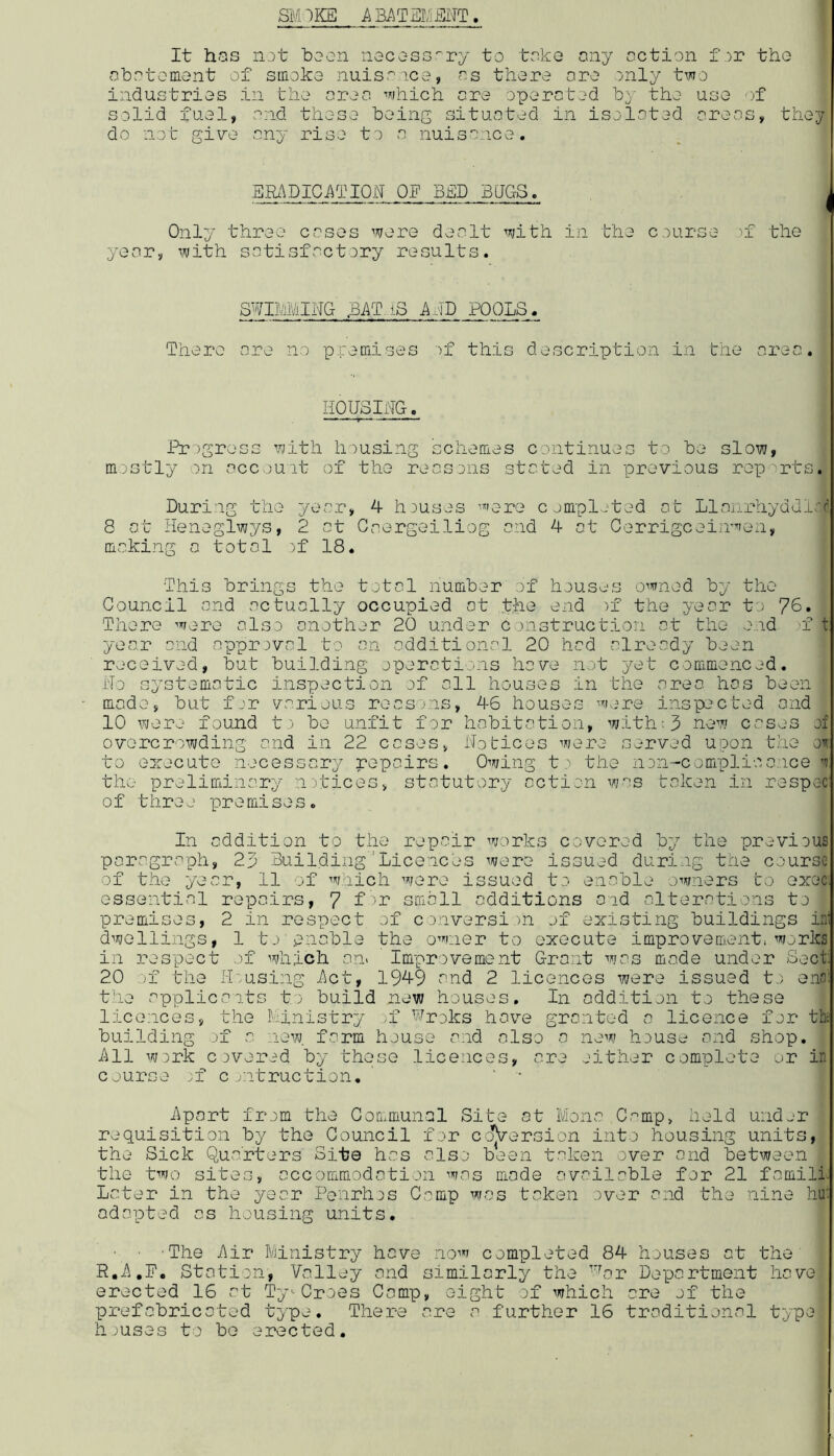SMOKE A Bi\TEMENT It has lut bscn necc-ss''ry to toko ony oction f .^r tho obv'^toment of smoko nuiso.ico, ns thoro oro only two iiidustrias in tlio nron which nro oporntod by tho uso solid fuol, ond thoso boing situntod in isolotod orons, thoy do not give ony riso to n nuisnnco. BIb'\DICi\T10N OE BED BEGS. Only throe coses wore doolt with in tho course ■>! the yenrj, with sotisfoctory results. SWIMMING l3AT.iS AMD POOLS. There ore no premises )f this description in the nrec. HOUSING. Progress with housing schemes continues to be slow, mostly on account of the rensons stated in previous rop'rts. During the year, 4 houses wore completed nt Llnnrhyddl.'r 8 ot Heneglwys, 2 ct Gnergeiliog ond 4 ot Cerrigcoinwen, moking o totol )f 18. This brings the totol number of houses owned by the Council ond octuolly occupied ot .the end )f the yeor to 76. There were also onother 20 under c Oxistruction ot the end n t yeo.r ond opprovol to on odditionol 20 hod olreody been received, but building operotions hove not yet commenced. No systemstic inspection of oil houses in the oreo has been mode, but for various recsjns, 46 houses were inspected ond 10 were found t) be unfit for habitation, with;3 new coses of overcrowding ond in 22 coses, Notices were served upon the o’?; to eorecuto necessary repairs. Owing to the non-complioance i the preliminary notices, statutory action was token in respc-c; of throe premises. In oddition to the repair works covered by the pr^*vious paragraph, 23 Building’Licences were issued during the course of the yeor, 11 of which were issued to enable owners to exec, essential repairs, 7 fsmall additions and alterations to premises, 2 in respect of conversion of existing buildings ini dwellings, 1 to pnoble the owner to execute improvement*works in respect of which on. Improvement Grant was made under Sect 20 of the H'-using Act, 1949 and 2 licences were issued t.; ens'; t'le applies its to build new houses. In oddition to these licences, the Ministry ;f Wroks have granted a licence for the building of a new. form house and also a new house and shop. All work covered by these licences, ore either complete or in course .f c otruction. ' ‘ • hpart from the Communal Site at Ivlono C.'^mp, held under requisition by the Gouncil for co*[verGion into housing units, the Sick Quarters Site has also been taken over and between the two sites, accommodation was mode available for 21 famill. Later in the year Penrhos Camp was taken over and the nine hu: adapted as housing units. ■ ■ 'The Air Ministry have now completed 84 houses at the' R.3.,P. Station, Valley and similarly the 'lar Deportment hove erected 16 at Ty'-Croes Comp, eight of which are of the prefabricated type. There are a further 16 traditional type houses to be erected.