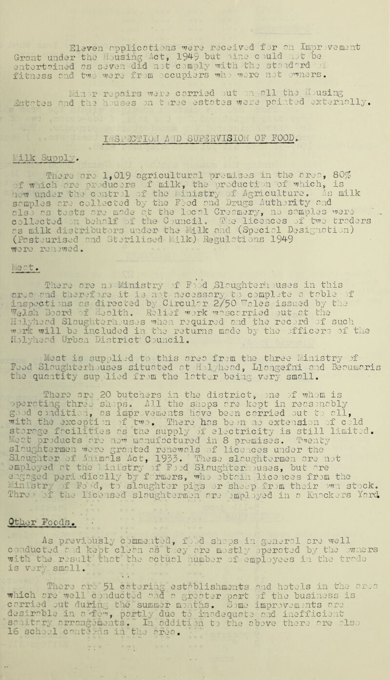 Sloven applied tions word rocoivod fdr dii Iirror )\^emdnt Grant undor tho il.jusing .Act, 19^9 but iino c )uld :i.rt be _ entort'^iiied as seven did nyt c nuply with the st-id'^rd .-f fitness and t'^JO were ir ;iil .'ccupiers wh ' were net o^niers. LJt i L hi'i -r repairs ^’^rere corried )ut 'n all the il.’Using and the h-uses en t -ree estates were paieted externally. I.eSi''dClIaJ h.TD SUPlRVISIOh OE FOOD. i. ilk Suppl;,n Tiiere are 1,019 agricultural premises in the area, 80% ;f w'lich are pre.ducers f milk, the production of which, is now under the'centrel xx the i dnistry of Agriculture, As milk samples are collected by the Food and Darugs Autherity and als.) as tests are made a.t the local Creamery, no samples were collected ...11 behalf ^f the Giuiicilo Tie licences .jf t^o traders as milk distributors un.der the Milk and (Special Designation) (Pastourised and .Sterilised Milk) Regulations 19^9 were renewed. Me^'t. There are no Ministry ^f F';..d Slaughter!.! .)uses in this cr^a and tieref:ire it is npt necessary ti c.empljte a table of i.nspecti ms as directed bj- Circul'^r 2/50 tales issued by the '^elsh Board of .health. .Relief w,mk w'^scarried out at the Imlyhead Slaughterli.;uses when required end the record of such '«.:>rk will be included in the returns made by the .officers of the Holyhead Urban District' Council. Meat is supplied to this area fr.)m the three Ministry .)f Feed Slaughterhouses situated at Holyhead, Llangefni and Beaumaris the quantity sup lied from the latt.„r being very smell. There are 20 butchers in the district, one ;.n wh.om is operati.ng tlire.-- sh'.ps. All the shops are kept in reasonably go od c rnditio.n, as impr .vements have been carried out to all, with the eorcepti m ^f t''’'fo. There has be m no extension of cold storage facilities as the supply >f electricity is still limited. Meat products are nx'^' manufactured in 8 premises. Ptientj^ slaughtermen '’^nnre granted renewals .)f lice.j.ces under the Slaughter of .Animals Act, 1933• These slaughtermen are not employed at the Ministry ~)f F; ed Slaughter... ,)uses, but ■'■re e.igaged peri )dically by f rmers, ”''ho obtain lice ices from the -.-inistry '.-f Fo'd, to slaughter pigs or sheep fr .'m their stock, Thre ^ ef the licensed slaughtermen are employed in a Knackers Yard Other Foods. As previously commeited, f. ,d shops conducted a d kept clean as t ey are mostl with the result that the actual lumber of is v.iry small. in g.-‘neral ore well y .operated by the owners employees in the trade There are 51 catering est.'^blishments ''^.id hotels in the ar..-a which are well c :>nducted '^nd a greater pert of the busi.ness is carried _;ut durin;_^ the summer months. Some improvomnits are desirable in o^fe”', partly due to inadequate and inefficie..it sa litr'ry arrangements. ' In oddition t o tho above there are Iso 16 school c::teo-.hs in the area.