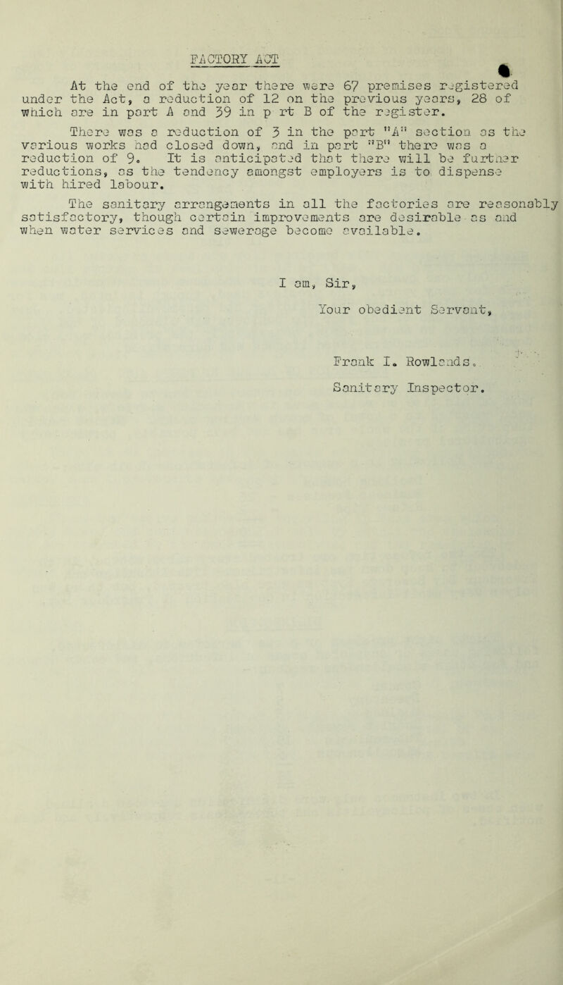 EiiCTORY ACT % At the end of the year there vyere 67 premises r^^gistered under the Act, a reduction of 12 on the previous years, 28 of which are in port A and 39 in p rt B of the register. There was a reduction of 3 i^ the part A” section os the various works hod closed down, and in part ”B there was a reduction of 9« It is anticipated that there will be furtner reductions, as the tendency cDiongst employers is to dispense with hired labour. The sanitary arrangements in all the factories ore reasonably satisfactory, though certain improvements ore desirable as and when water services and sewerage become available. I am, Sir, Your obedient Servant, Frank I* Rowlands. Sanitary Inspector.