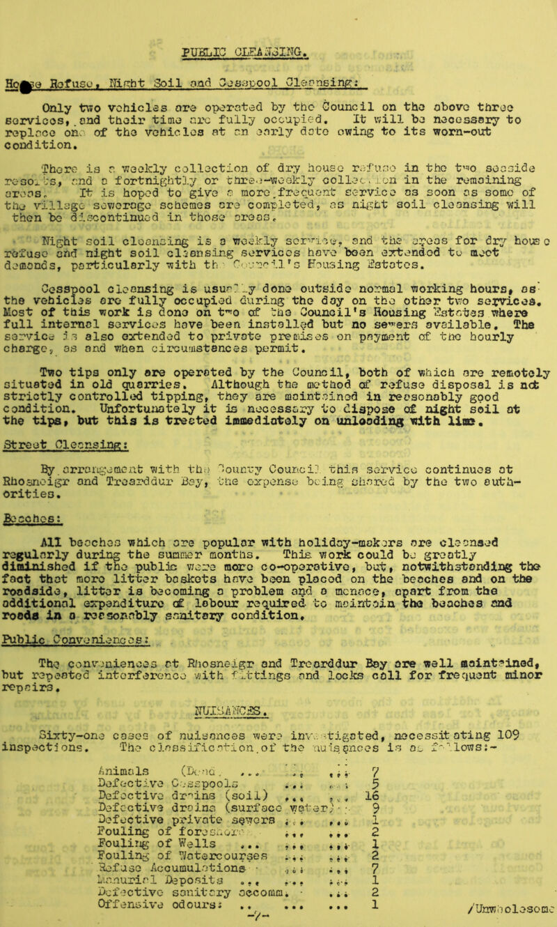 PUSLIC OLSAxToING Hoye Hofusc»« ITiniht poll ond Gjs3poo1 Oleonsiru?: Only tV50 vchiclss are operated by the Gouncil on the obovo tnreo Borvioosi.end thoir time arc fully occupied. It will be necessary to replace on: of the vehiclos at an OvCrly date owing to its worn-out condition. There is a weekly collection of dry house refuse in the t«JO seaside rosoiL'S, and a fortnightly or three-weekly collection in the remaining aroasc It is hoped to give a more,frecuent service os soon as some of the village sewerage schemes ore completed, as night soil cleonsing will then io discontinued in those oroos. Night soil cleansing is a weekly scr’^ioe? and the a^'oas for house refuse and night soil cleansing services hove been OTtendod to moot demands, particularly with th.- Council's housing iilstotos. Cesspool cleansing is usually done outside normal working hourSf os- the vehicles ore fully occupied during the day on the other two services. Most of this work is done on t^o cf tho Counoil*s Housing l?stotes whero full intomol services hove been installed but no se'^'ers available, The service is also extended to private premises on payment of. tno hourly charge, as and when cii'camstances permit. Two tips only ore operated by the Council, both of which are remotely situated in old qua3n?ies, Although the method of refuse disposal is n^ strictly controlled tipping, they are maintained in reasonably good condition* Unfortu:iotely it is necessary to dispose of night soil at the tips» but this is treated immediately on unXooding with lias. Street Cleansing; By. arrangement; with th;> Counry Counci], this service continues at Rhosnoigr and Troarddur Bay, the expense being shared by the two auth- orities. Beaches: All beeches which ore popular with holiday-makers are cleansed regularly during the summer months. This, work could be greatly diminished if the publis were more co-operotive, but> notwithstanding the fact thot moro litter boskets have boon plocod on the beaches and on the roadside, litter is becoming a problem and a menace, opart from tho additional expenditure <£. labour required to maintain tho beaches sad roads in o reasonably sanitary condition. Public Conveniences: The conv:jnisnces at Rhosneigr and Treorddur Boy ore well oointained, hut repeated interference with fittings and locks coll for frequent minor repairs. NUISANCiB. 3ixty-one cosog of nuisances were inv:. -tigoted, necessitating 109 inspections, 'The classification.of the nuisances is o.o f'llows:- Animals (bead, Defective C.esspools ., i Defective dr-'^ins (soil) ,,, Defective drains (surface yfot Defective private sewers i*. Pooling of foreshox’:' i,, FouliTig of Wells ,.. , ^, Fouling of Watercourses Refuse Accumulations • 6 i Ur.nuricl Deposits , Defective sanitary accommi • Offensive od ours: t i r <• \ f • o • t • ^ t ♦* • « t • f ♦ • t • • 7 5 16 9 1 2 1 2 7 1 2 1 • • • • • • /Unwholesome