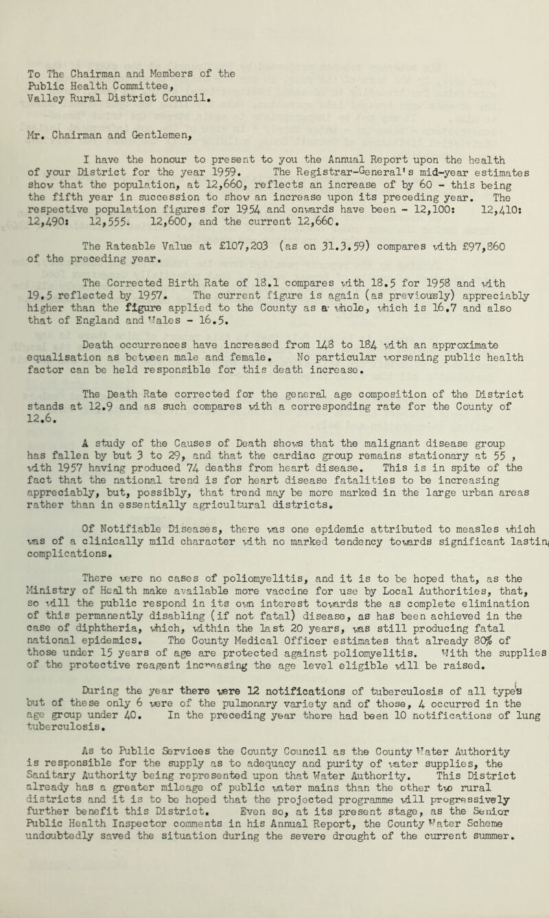 To The Chairman and Members of the Public Health Committee, Valley Rural District Council, Mr, Chairman and Gentlemen, I have the honour to present to you the Annual Report upon the health of your District for the year 1959. The Registrar-General’s mid-year estimates show that the population, at 12,660, reflects an increase of by 60 - this being the fifth year in succession to shovr an increase upon its preceding year. The respective population figures for 1954 and onviards have been - 12,100: 12,410: 12,490: 12,555. 12,600, and the current 12,66c, The Rateable Value at £107,203 (as on 31,3,59) compares vdth £97,860 of the preceding year. The Corrected Birth Rate of 18,1 compares idth 18,5 for 1958 and mth 19.5 reflected by 1957. The current figure is again (as previously) appreciably higher than the figure applied to the County as a- vihole, vhich is 16,7 and also that of England and’Tales - l6,5. Death occurrences have increased from 148 to 184 -vdth an approximate equalisation as bet-veen male and female. No particular worsening public health factor can be held responsible for this death increase. The Death Rate corrected for the general age composition of the District stands at 12,9 and as such compares mth a corresponding rate for the County of 12,6, A study of the Causes of Death sho-vrs that the malignant disease group has fallen by but 3 to 29, and that the cardiac group remains stationary at 55 , vdth 1957 having produced 74 deaths from heart disease. This is in spite of the fact that the national trend is for heart disease fatalities to be increasing appreciably, but, possibly, that trend may be more marked in the large urban areas rather than in essentially agricultural districts. Of Notifiable Diseases, there vas one epidemic attributed to measles vhich vns of a clinically mild character -vath no marked tendency towards significant lasting complications. There vere no cases of poliomyelitis, and it is to be hoped that, as the Ministry of Health make available more vaccine for use by Local Authorities, that, so idll the public respond in its own interest to-^ards the as complete elimination of this permanently disabling (if not fatal) disease, as has been achieved in the case of diphtheria, vMch, within the last 20 years, -vas still producing fatal national epidemics. The County Medical Officer estimates that already 80^ of those under 15 years of age are protected against poliomyelitis. Nith the supplies of the protective reagent increasing the age level eligible T^dll be raised. During the year there were 12 notifications of tuberculosis of all type's but of these only 6 viere of the pulmonary variety and of those, 4 occurred in the age group under 40, In the preceding year there had been 10 notifications of lung tuberculosis. As to Public Services the County Council as the County Mater Authority is responsible for the supply as to adequacy and purity of vater supplies, the Sanitary Authority being represented upon that Mater Authority, This District already has a greater mileage of public water mains than the other two rural districts and it is to bo hoped that the projected programme vdll progressively further benefit this District, Even so, at its present stage, as the Senior Public Health Inspector comments in his Annual Report, the County Mater Scheme undoubtedly saved the situation during the severe drought of the current summer.