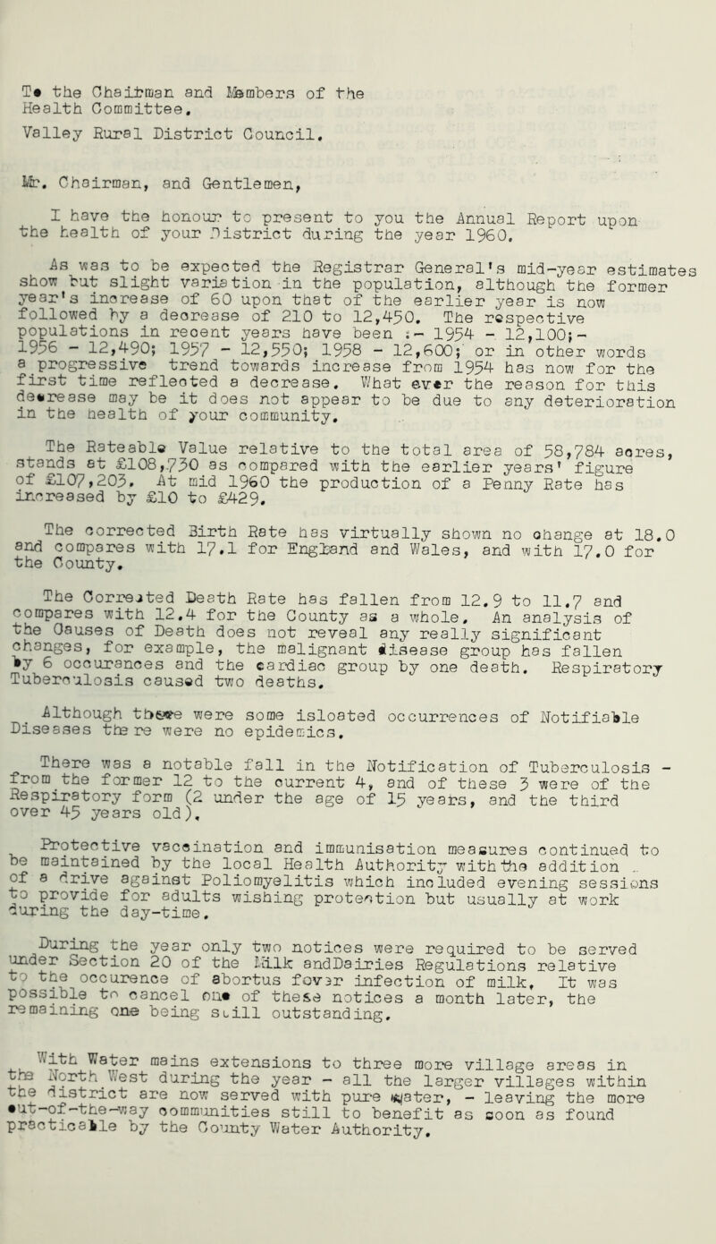the Ohaitman and ISsmbers of the Health Oommittee, Valley Rural District Council. lit. Chairman, and Gentlemen, I have the honour to present to you the innual Report upon the health of your District during the year I960. As vsas to be expected the Registrar General’s mid-year estimate show but slight variation-in the population, although the former year’s increase of 60 upon that of the earlier year is now followed by a decrease of 210 to 12,490, The respective populations in recent years have been s- 1954 - 12,100}- 1956 - 12,490; 1957 • 12,550; 1958 - 12,600;' or in other words a^progressive trend towards increase from 1954 has now for the first time reflected a decrease. What 0v«r the reason for this de*2?ease may be it does not appear to be due to any deterioration in the health of your community. The Rateable Value relative to the total area of 58,784 acres, stands at £108,750 as compared with the earlier years’ figure of £107,205. At mid I960 the production of a Penny Rate has increased by £10 to £429. The corrected Birth Rate has virtually shown no change at 18.0 and compares with 17.1 for England and Wales, and with 17,0 for the County, The Corrected Death Rate has fallen from 12.9 to 11.7 and compares with 12,4 for the County as a whole. An analysis of the Causes of Death does not reveal any really significant changes, for example, the malignant disease group has fallen »y 6 occurances and the cardiac group by one death. Respiratory Tuberculosis caused two deaths, Although th6?9-e were some isloated occurrences of Hotifia'ble Diseases tte re were no epidemics. There was a notable fall in the Notification of Tuberculosis - from the former 12 to the current 4, and of these 5 were of the Respiratory form (2 under the age of 15 yeai?s, and the third over 45 years old). Protective vaccination and immunisation measures continued to be maintained by the local Health Authority with the addition of a drive against Poliomyelitis which included evening sessions to provide for adults wishing protection but usually at work during the day-time. During the year only two notices were required to be served ^der Section 20 of the Ililk andDairies Regulations relative to the occurence of abortus fov3r infection of milk. It was possible to cancel on* of these notices a month later, the remaining one being suill outstanding. Water mains extensions to three more village areas in North V/est during the year — all the larger villages within th© district are now served with pure ws^jater, — leaving the more •ut-of-the—way commiinities still to benefit as soon as found practicalle by the Go’inty Water Authority,