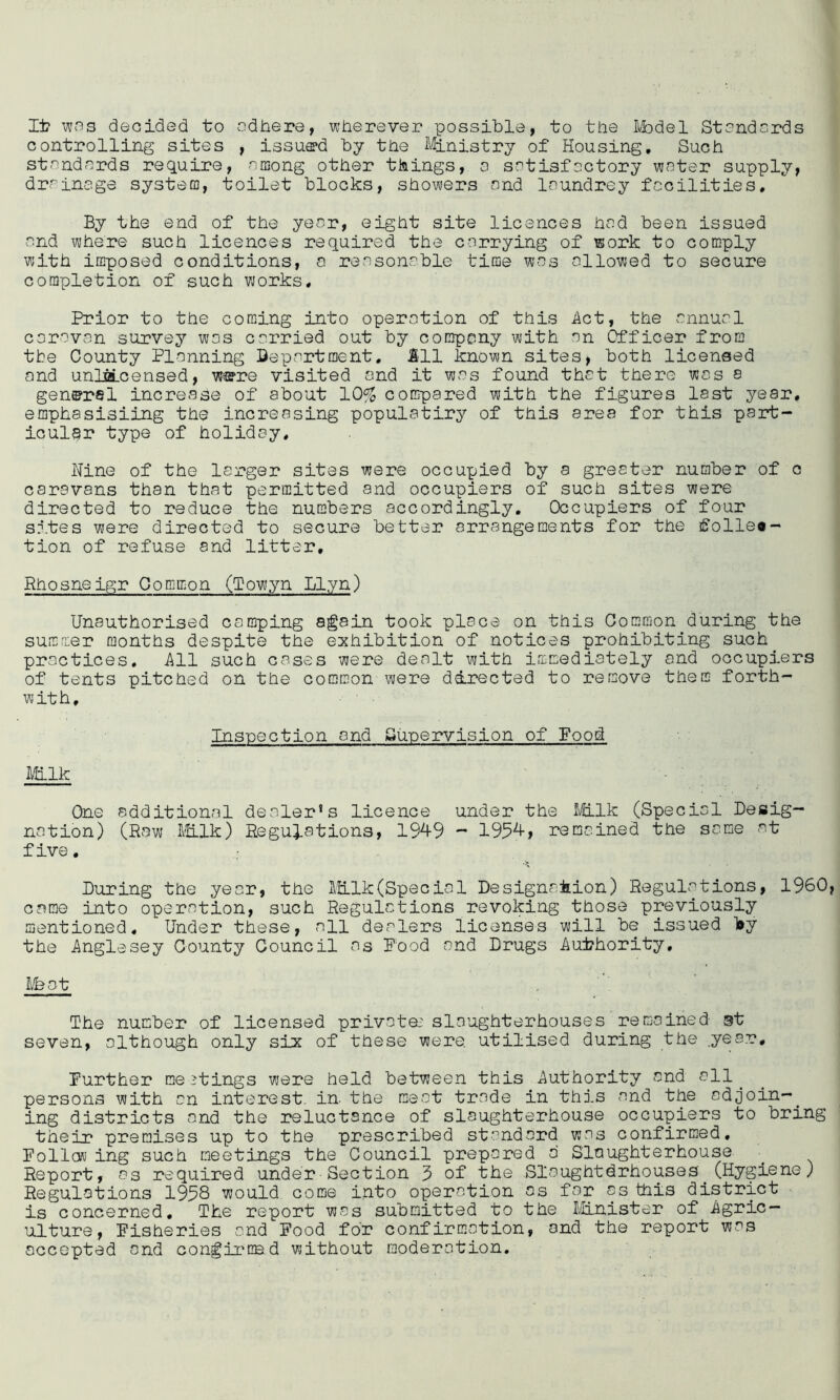 li? v!33 decided to adhere, wherever possible, to the Ivbdel Standards controlling sites , issue*d by the Ministry of Housing, Such standrcrds require, among other things, a satisfactory water supply, drainage systecc, toilet blocks, showers and Inundrey facilities. By the end of the year, eight site licences had been issued and where such licences required the carrying of work to comply with imposed conditions, a reasonable time was allowed to secure completion of such works. Prior to the coming into operation of this i\ct, the annual corovan survey was carried out by company with an Cfficer from the County Planning Department, 111 known sites, both licensed and unliSLcensed, were visited ond it was found that there was s general increase of about 10^ compared with the figures last year, emphasisiing the increasing populatiry of this area for this part- icular type of holiday. Nine of the larger sites were occupied by a greeter number of c caravans than that permitted and occupiers of such sites were directed to reduce the numbers accordingly. Occupiers of four sites were directed to secure better arrangements for the follea- tion of refuse and litter, Rhosneigr Common (Towyn Llyn) Unauthorised camping again took place on this Common during the summer months despite the exhibition of notices prohibiting such practices. Ill such cases were dealt with immediately ond occupiers of tents pitched on the common were directed to remove them forth- with. Inspection and £*u-Dervision of Food Milk One additionrcl dealer’s licence under the Milk (Special Desig- nation) (Row I'Hlk) Regulations, 1949 ~ 1954, remained the same at five. During the year, the Milk(Special Designation) Regulations, i960 came into operation, such Regulations revoking those previously mentioned. Under these, all dealers licenses will be issued l»y the Anglesey County Council as Food and Drugs Authority, The number of licensed privata' slaughterhouses remained gt seven, although only six of these were, utilised during the yea.r. Further meetings were held between this Authority and all^ persons with an interest, in. the meat trade in this and the odjoin-^ ing districts and the reluctance of slaughterhouse occupiers to bring their premises up to the prescribed standard was confirmed. Follow ing such meetings the Council prepared d Slaughterhouse Report, as required under■Section 3 of the Slaughtdrhouses (Hygiene) Regulations 1938 would come into operation os for os this district is concerned. The report was submitted to the IHnister of Agric- ulture, Fisheries and Food for confirmation, and the report was occepted and congii'CBd without moderation.