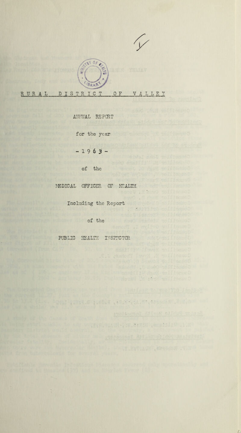 RURAL DISTRICT OF VALLEY AIUmL REPCRT for the year - 1 9 6 3 - of the hEDICAL OFFICER OF HOALTPI Including the Report of the PUBLIC ISALTH IFSFFCTOR l