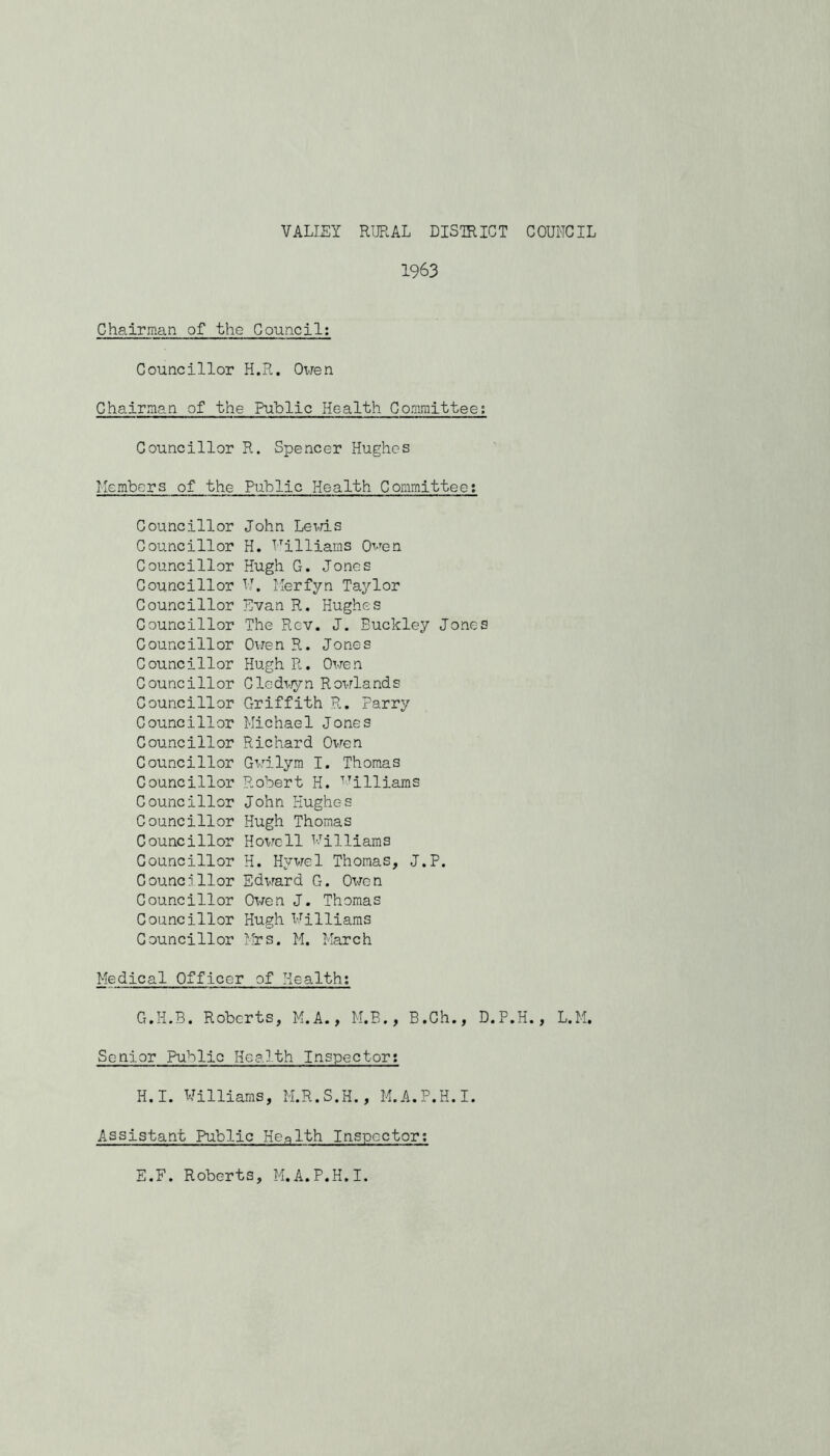 VALIEY RURAL DISTRICT COUNCIL 1963 Chairman of the Council; Councillor H.R. Owen Chairman of the Public Health Committee; Councillor R. Spencer Hughes Members of the Public Health Committee; Councillor Councillor Councillor Councillor Councillor Councillor Councillor Councillor Councillor Councillor Councillor Councillor Councillor Councillor Councillor Councillor Councillor Councillor CouncT llor Councillor Councillor Councillor John Levris H. Milliams Quen Hugh G. Jones M. Merfyn Taylor Evan R. Hughes The Rev. J. Buckley Jones Owen R. Jones Hugh R. Owen Cledi-./yn Rowlands Griffith R. Parry Michael Jones Richard Ovren G^.mlym I. Thomas Robert H. '^illiams John Hughes Hugh Thomas Howell Milliams H. Hywel Thomas, J.P. Edward G. Owen Owen J. Thomas Hugh Milliams Ih-s. M. March Medical Officer of Health; G.H.3. Roberts, M.A., M.B., B.Gh., D.P.H., L.M. Senior Public Health Inspector; H.I. Williams, M.R.S.H., M.A.P.H.I. Assistant Public Health Inspector; E.F. Roberts, M.A.P.H.I.