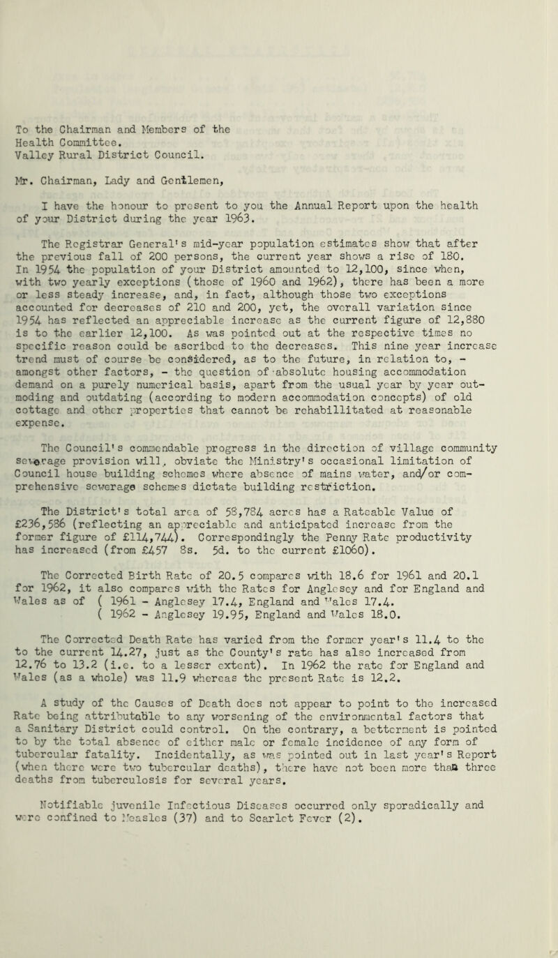 To the Chairman and Members of the Health Committee, Valley Rural District Council. Mr. Chairman, Lady and Gentlemen, I have the honour to present to you the Annual Report upon the health of your District during the year 1963. The Registrar General's raid-yc-ar population estimates show that after the previous fall of 200 persons, the current year shows a rise of 180. In 1954 the population of your District amounted to 12,100, since when, with two yearly exceptions (those of i960 and 1962), there has been a more or less steady increase, and, in fact, although those two exceptions accounted for decreases of 210 and 200, yet, the overall variation since 1954 has reflected an appreciable increase as the current figure of 12,880 is to the earlier 12,100. As was pointed out at the respective times no specific reason could be ascribed to the decreases. This nine year increase trend must of course be considered, as to the future, in relation to, - amongst other factors, - the question of 'absolute housing accommodation demand on a purely numerical basis, apart from the usual year by year out- moding and outdating (according to modern accommodation concepts) of old cottage and other properties that cannot be rchabillitated at reasonable expense. The Council’s commendable progress in the direction of village community sex^erage provision will, obviate the Ministry's occasional limitation of Council house building schemes vrhere absence of mains water, and/or com- prehensive sevrerage schemes dictate building rcsti*'iction. The District's total area of 5Sj784 acres has a Rateable Value of £236,536 ( reflecting an aporcciablc and anticipated increase from the former figure of £114,744). Correspondingly the Penny Rate productivity has increased (from £457 8s. 5d. to the current £lo6o). The Corrected Birth Rate of 20,5 compares with 18,6 for I96I and 20.1 for 1962, it also compares with the Rates for Anglesey and for England and Wales as of ( I96I - Anglesey 17.4> England and ^-^ales 17.4. ( 1962 - Anglesey 19.95, England and Wales 18.0. The Corrected Death Rate has varied from the former year's 11.4 ’to the to the current 14.27, just as the County's rate has also increased from 12.76 to 13.2 (i.e. to a lesser extent). In 1962 the rate for England and Wales (as a whole) vras 11,9 whereas the present Rate is 12,2, A study of the Causes of Death docs not appear to point to the increased Rate being attributable to any vrorsening of the environmental factors that a Sanitary District could control. On the contrary, a betterment is pointed to by the total absence of either male or female incidence of any form of tubercular fatality. Incidentally, as rras pointed out in last year's Report (when there were two tubercular deaths), there have not been more thoJJ three deaths from tuberculosis for several years. Notifiable juvenile Infectious Diseases occurred only sporadically and were confined to I.baslcs (37) and to Scarlet Fever (2),