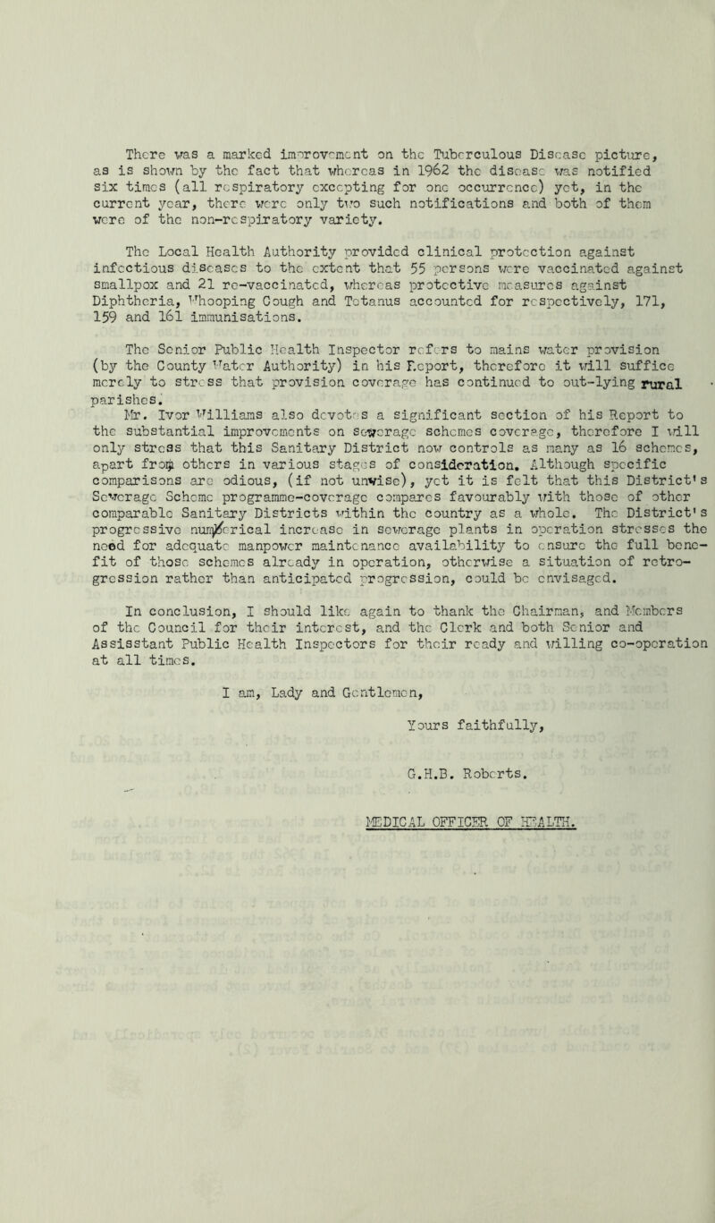 There v^as a marked imeroveraent on the Tuberculous Disease pictiirc, as is shown by the fact that whereas in 1962 the disease was notified six times (all respiratory excepting for one occurrence) yet, in the current year, there were only tiro such notifications and both of them were of the non-respiratory variety. The Local Health Authority provided clinical protection against infectious diseases to the extent that 55 persons were vaccinated against smallpox and 21 re-vaccinated, whereas protective measures against Diphtheria, iHiooping Gough and Tetanus accounted for respectively, 171, 159 and l6l immunisations. The Senior Public Health Inspector refers to mains water provision (by the County i^atcr Authority) in his Report, therefore it will suffice merely to stress that provision coverage has continued to out-lying rural parishes. Mr. Ivor I'^llliams also devotes a significant section of his Report to the substantial improvements on sc-werage schemes coverage, therefore I xrill only stress that this Sanitary District now controls as many as 16 schemes, apart froiji others in various stages of consideration. Although specific comparisons arc odious, (if not unvisc), yet it is felt that this District’s Sewerage Scheme programme-coverage compares favourably irith those of other comparable Sanitary Districts within the country as a whole. The District’s progressive nurfjj^crical increase in sewerage plants in operation stresses the need for adequate manpower maintenance availability to ensure the full bene- fit of those schemes already in operation, otherwise a situation of retro- gression rather than anticipated progression, could be envisaged. In conclusion, I should like again to thank the Chairman, and Members of the Council for their interest, and the Clerk and both Senior and Assisstant Public Health Inspectors for their ready and willing co-operation at all times. I ajn. Lady and Gentlemen, Yours faithfully. G.H.B. Roberts. ^gCDICAL OFFICER OF IP^.ALTH.