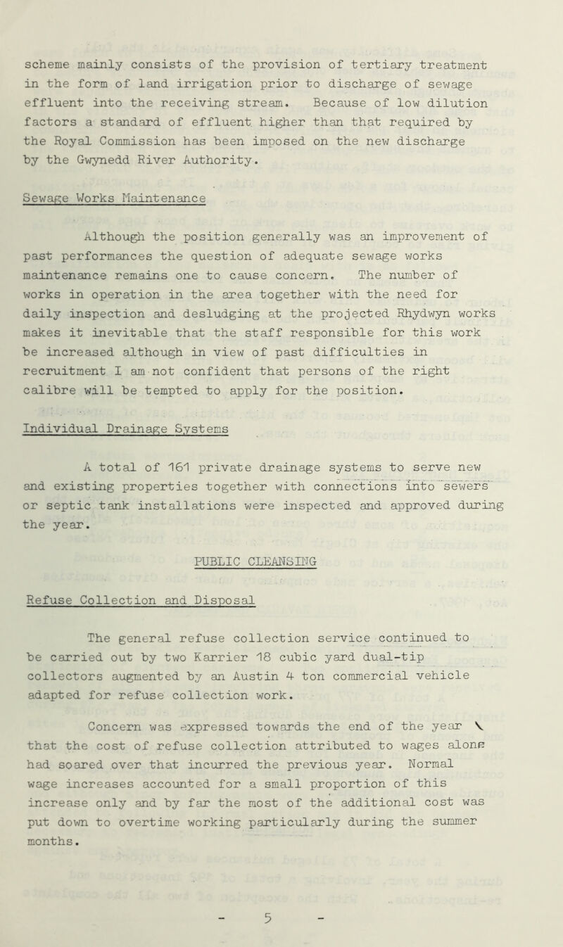 scheme mainly consists of the provision of tertiary treatment in the form of land irrigation prior to discharge of sewage effluent into the receiving stream. Because of low dilution factors a standard of effluent, higher than that required by the Royal Commission has been imposed on the new discharge by the Gwynedd River Authority. Sewage Works Maintenance Although the position generally was an improvement of past performances the question of adequate sewage works maintenance remains one to cause concern. The number of works in operation in the area together with the need for daily inspection and desludging at the projected Rhydwyn works makes it inevitable that the staff responsible for this work be increased although in view of past difficulties in recruitment I am not confident that persons of the right calibre will be tempted to apply for the position. Individual Drainage Systems A total of 161 private drainage systems to serve new and existing properties together with connections into sewer’s or septic tank installations were inspected and approved during the year. PUBLIC CLEAITSIBG Refuse Collection and Disposal The general refuse collection service continued to be carried out by two Karrier 18 cubic yard dual-tip collectors augmented by an Austin 4 ton commercial vehicle adapted for refuse collection work. Concern was expressed towards the end of the year V that the cost of refuse collection attributed to wages alonj? had soared over that incurred the previous year. Normal wage increases accounted for a small proportion of this increase only and by far the most of the additional cost was put down to overtime working particularly during the summer months.