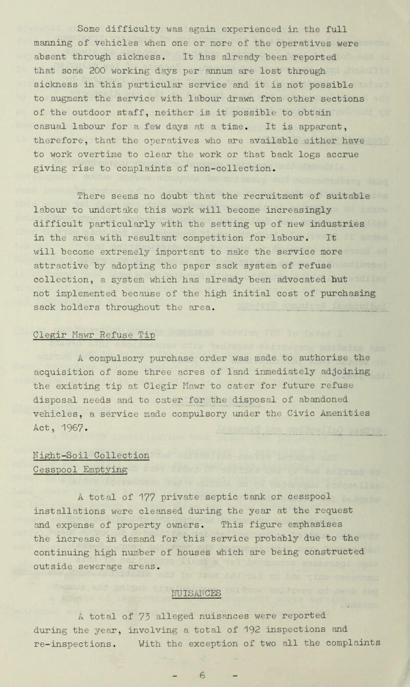 Some difficulty was again experienced in the full manning of vehicles when one or more of the operatives were absent through sickness. It has already been reported that some 200 working days per annum are lost through sickness in this particular service and it is not possible to augment the service with labour drawn from other sections of the outdoor staff, neither is it possible to obtain casual labour for a few days at a time. It is apparent, therefore, that the ox:>eratives who are available either have to work overtime to clear the work or that back logs accrue giving rise to complaints of non-collection. There seems no doubt that the recruitment of suitable labour to undertake this work will become increasingly difficult particularly with the setting up of new industries in the area with resultant competition for labour. It will become extremely important to make the service more attractive by adopting the paper sack system of refuse collection, a system which has already been advocated hut not implemented because of the high initial cost of purchasing sack holders throughout the area. ... .. ... Clegir Mawr Refuse Tip A compulsory purchase order was made to authorise the acquisition of some three acres of land immediately adjoining the existing tip at Clegir Mawr to cater for future refuse disposal needs and to cater for the disposal of abandoned vehicles, a service made compulsory imder the Civic Amenities Act, '1967* Night-Soil Collection Cesspool Emptying A total of 177 private septic tank or cesspool installations were cleansed during the year at the request and expense of property ovjners. This figure emphasises the increase in demand for this service probably due to the continuing high number of houses which are being constructed outside sewerage areas. NUISANCES A total of 75 alleged nuisances were reported during the yeaj?, involving a total of 192 inspections and re-inspections. V/ith the exception of two all the complaints