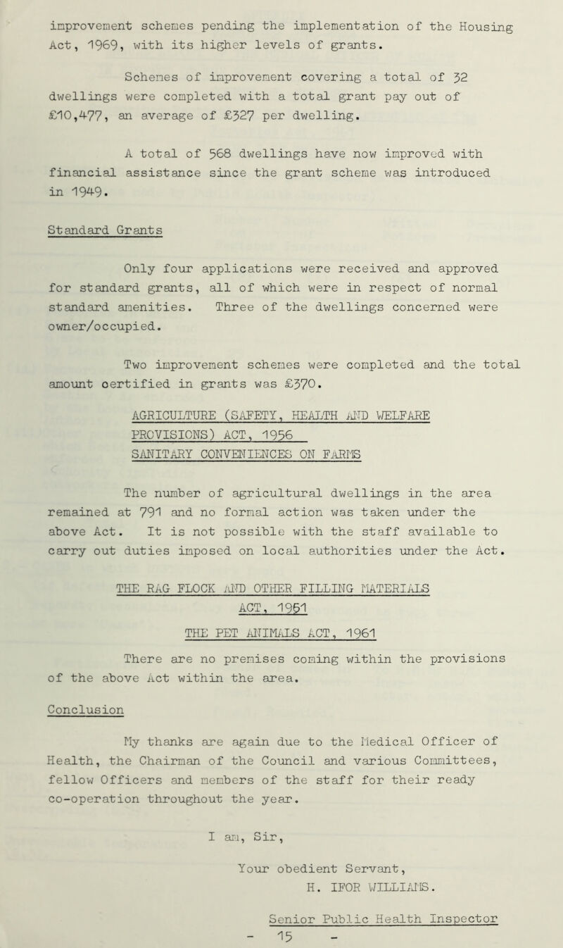 improvement schemes pending the implementation of the Housing Act, 1969, with its higher levels of grants. Schemes of improvement covering a total of 52 dwellings were completed with a total grant pay out of £10,4-77, STL average of £327 pei^ dwelling. A total of 568 dwellings have now improved with financial assistance since the grant scheme was introduced in 1949. Standard Grants Only four applications were received and approved for standard grants, all of which were in respect of normal standard amenities. Three of the dwellings concerned were owner/occupied. Two improvement schemes were completed and the total amount certified in grants was £370. AGRICULTURE (SilFETY, HEALTH ilTD VJELFARE PROVISIONS) ACT, 1956 SANITARY COITVENIENCES ON EiiRIIS The number of agricultural dwellings in the area remained at 791 and no formal action was taken under the above Act. It is not possible with the staff available to carry out duties imposed on local authorities under the Act, THE RAG FLOCK .UH) OTHER PILLING TIATERIALS ACT, 1961 THE PET AlTIM/iLS ACT, 1961 There are no premises coming within the provisions of the above Act within the area. Conclusion My thanks are again due to the Medical Officer of Health, the Chairman of the Council and various Committees, fellow Officers and members of the staff for their ready co-operation throughout the year. I ai-i, S ir, Your obedient Servant, H. IFOR WILLIiUiS. Senior Public Health Inspector