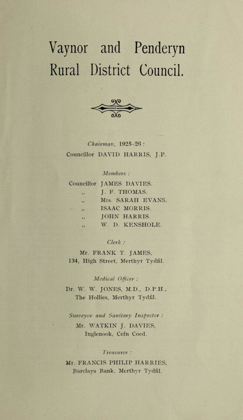 Vaynor and Penderyn Rural District Council. Chairman, 1925-26 : Councillor DAVID HARRIvS, J.P. Members : Councillor JAMES DAVIES. J. E. THOMAS. „ Mrs. SARAH EVANS. IvSAAC MORRIS. „ JOHN HARRIS. „ W. D. KENSHODE. Clerk : Mr. FRANK T. JAMEvS, 134, High Street, Merthyr Tydfil. Medical O fficer : Dr. W. W. JONES, M.D., D.P.H., The Hollies, Merthyr Tydfil. Surveyor and Sanitary Inspector : Mr. V7ATKIN J. DAVIES, Inglenook, Cefn Coed. Treasurer : Mr. FRANCIS PHIRIP HARRIES, Barclays Bank, Merthyr Tydfil,