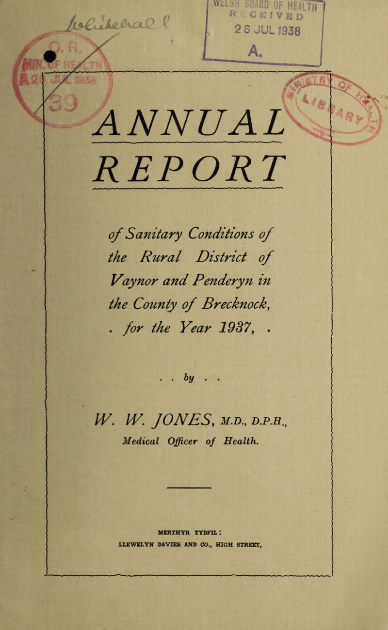 o wtLbh d04RD or IIR./lLTHf R Cit: IVB D 2 3 JUL1938 ANNUAL REPORT of Sanitary Conditions of the Rural District of Vaynor and Penderyfi in the County of Brecknock, . for the Year 1937, . .. by . . W. W. JONES, M.D., D.P.E., Medical Officer of Health. MERTHYR TYDFIL: LLEWELYN DAVIES AND CO., HIGH STREET,