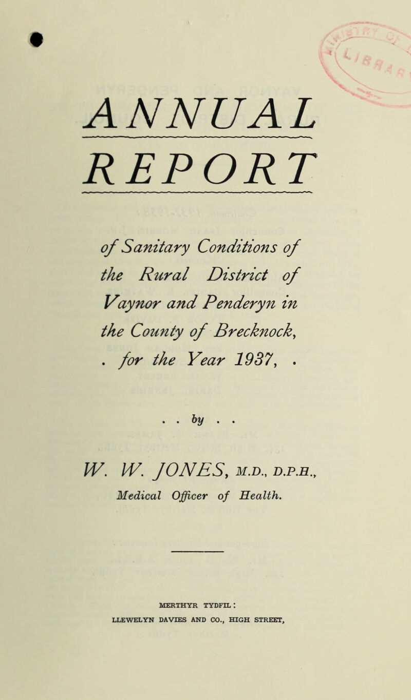 ANNUAL REPORT of Sanitary Conditions of the Rural District of Vaynor and Penderyn in the County of Brecknock, . for the Year 1937, . .. by . , W. W. JONES, M.D., Medical Officer of Health. MERTHYR TYDFIL : LLEWELYN DAVIES AND CO., HIGH STREET,