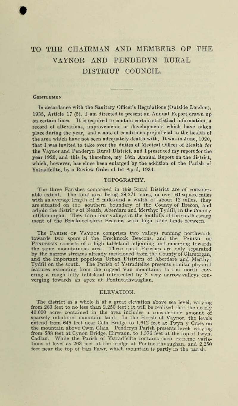 TO THE CHAIRMAN AND MEMBERS OP THE VAYNOR AND PENDERYN RURAL DISTRICT COUNCIL. Gbntlemen, In accordance with the Sanitary Officer’s Regulations (Outside London), 1935, Article 17 (5), I am directed to present an Annual Report drawn up on certain lines. It is required to contain certain statistical information, a record of alterations, improvements or developments which have taken place during the year, and a note of conditions prejudicial to the health of the area which have not been adequately dealth with. It was in June, 1920, that I was invited to take over the duties of Medical Officer of Health for the Vaynor and Penderyu Rural District, and I presented ray report for the year 1920, and this is, therefore, my 18th Annual Report on the district, which, however, has since been enlarged by the addition of the Parish of Ystradfellte, by a Review Order of 1st April, 1934. TOPOGRAPHY. The three Parishes comprised in this Rural District are of consider- able extent. The total aiea being 39,271 acres, or over 61 square miles with an average length of 8 miles and a width of about 12 miles, they are situated on the southern boundary of the County of Brecon, and adjoin the distri' s of Neath, Aberdare and Merthyr Tydfil, in the County ofGlamorgan. They form four valleys in the foothills of the south escarp ment of the Brecknockshire Beacons with high table lands between. The Parish of Vaynor comprises two valleys running northwards towards two spurs of the Brecknock Beacons, and the Parish of Penderyn consists of a high tableland adjoining and emerging towards the same mountainous area. These rural Parishes are only separated by the narrow streams already mentioned from the County of Glamorgan, and the important populous Urban Districts of Aberdare and Merthyr Tydfil on the south. The Parish of Ystradfellte presents similar physical features extending from the rugged Van mountains to the north cov- ering a rough hiUy tableland intersected by 2 very narrow valleys con- verging towards an apex at Pontneathvaughan. ELEVATION, The district as a whole is at a great elevation above sea level, varying- from 263 feet to no less than 2,250 feet; it will be realised that the nearly 40.000 acres contained in the area includes a considerable amount of sparsely inhabited mountain land. In the Parish of Vaynor, the levels extend from 645 feet near Cefn Bridge to 1,612 feet at Twyn y Croes on the mountain above Cwm Glais. Penderyn Parish presents levels varying from 588 feet at Cynon Bridge, Hirwaun, to 1,376 feet at the top of Twyn, Cadlan. While the Parish of Ystradfellte contains such extreme varia- tions of level as 263 feet at the bridge at Pontneathvaughan, and 2,250 feet near the top of Fan Fawr, which mountain is partly in the parish.