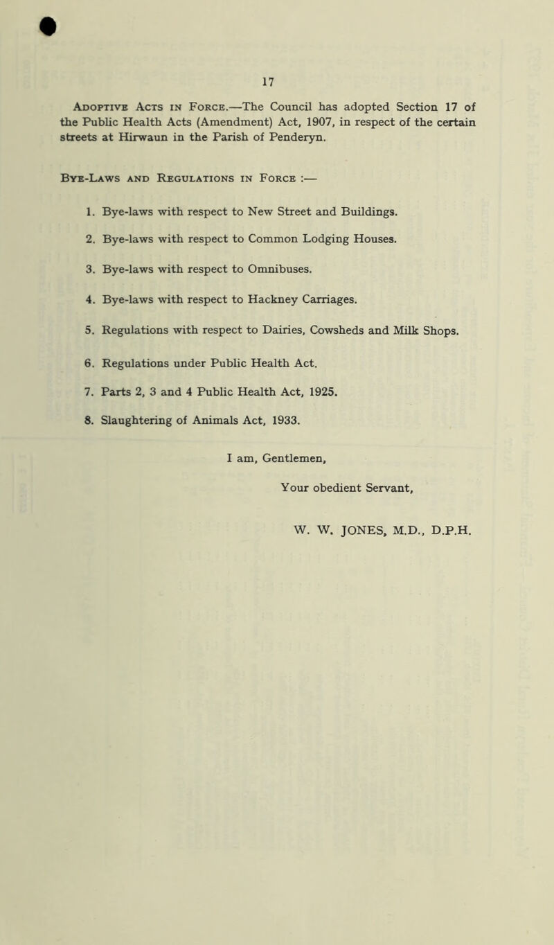 Adoptive Acts in Force.—The Council has adopted Section 17 of the Public Health Acts (Amendment) Act, 1907, in respect of the certain streets at Hirwaun in the Parish of Penderyn. Bye-Laws and Regulations in Force :— 1. Bye-laws with respect to New Street and Buildings. 2. Bye-laws with respect to Common Lodging Houses. 3. Bye-laws with respect to Omnibuses. 4. Bye-laws with respect to Hackney Carriages. 5. Regulations with respect to Dairies, Cowsheds and Milk Shops. 6. Regulations under Pubhc Health Act. 7. Parts 2, 3 and 4 Public Health Act, 1925. 8. Slaughtering of Animals Act, 1933. I am. Gentlemen, Your obedient Servant, W. W. JONES, M.D., D.P.H.