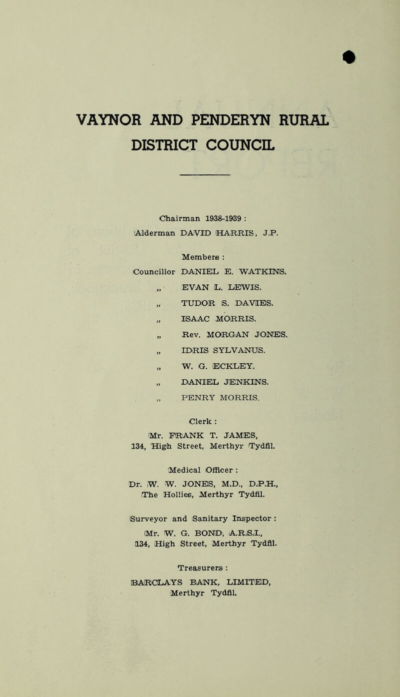 VAYNOR AND PENDERYN RURAL DISTRICT COUNCIL Chairman 1938-1&39 : 'Alderman DAVID HARRIS, J.P. Members : Councillor DANIEL E. WATKINS. „ EVAN L. LEWIS. „ TUDOR S. DAVIES. „ ISAAC MORRIS. „ Rev. MORGAN JONES. „ IDRIS SYLVANUS. „ W. G. ECKLEY. „ DANIEL JENKINS. „ PENRY MORRIS. Clerk : Mr. FRANK T. JAMES, 134, High Street, Merthyr Tydfil. Medical Officer: Dr. W. W. JONES, M.D., D.P.H., The Hollies, Merthyr Tydfil. Surveyor and Sanitary Inspector: IMr. W. G. BOND, A.R.S.I., 134, High Street, Merthyr Tydfil. Treasurers : IBARCILAYS BANK, LIMITED, Merthyr Tydfil,