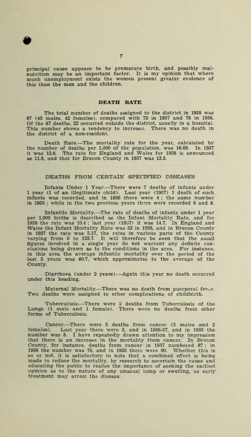 # principal cause appears to be premature bii-th, and possibly mal- nutrition may be an important factor. It is my opinion that where much unemployment exists the women present greater evidence of this than the men and the children. DEATH RATE The total number of deaths assigned to the district in 1938 was 87 (45 males. 42 females), compared with 73 in 1937 and 76 in 1936. Of the 87 deaths, 22 occurred outside the district, usually in a hospital. This number shows a tendency to increase. There was no death in the district of a non-resident. Death Rate.—^The mortality rate for the year, calculated by the number of deaths per 1,090 of the population, was 16.69. In 1937 it was 13.8. The rate for Engleind and Wales for 1938 is announced as 11.6, and that for Brecon County in 1937 was 13.3. DEATHS FROM CERTAIN SPECIFIED DISEASES Infants Under 1 Year.—There were 7 deaths of infants under 1 year (1 of an illegitimate child). Last year (1937) 1 death of such infants was recorded, and in 1936 there were 4 ; the same number in 1935 ; while in the two previous years there were recorded 6 and 8. Infantile Mortality.—^The rate of deaths of infants under 1 year per 1,000 births is described as the Infant Mortality Rate, and for 1938 the rate was 10.4 ; last year (1937) it was 14.7. In England and Wales the Infant Mortality Rate was 53 in 1938, and in Brecon County in 1937 the rate was 5.17, the rates in various parts of the County varying from 0 to 123.7. It will therefore be seen that the small figures involved in a single year do not warrant any definite con- clusions being drawn as to the conditions in the area. For instance, in this area the average infantile mortality over the period of the last 5 years was 60.7, which approximates to the average of the County. Diarrhoea (under 2 years).—^Again this year no death occurred under this heading. Maternal Mortality.—There was no death from puerperal fevor. Two deaths were assigned to other complications of childbirth. Tuberculosis.—There were 2 deaths from Tuberculosis of the Lungs (1 male and 1 female). There were no deaths from other forms of Tuberculosis. Cancer.—There were 5 deaths from cancer (3 males and 2 females). Last year there were 3, and in 1936-37, and in 1935 the number was 8. I have repeatedly drawn attention to my impression that there is an increase in the mortality from cancer. In Brecon County, for instance, deaths from cancer in 1937 numbered 87 ; in 1936 the number was 76, and in 1935 there were 80. Whether this is so or not, it is satisfactory to note that a combined effort is being made to reduce the mortality, by research to ascertain the cause and educating the public to realise the importance of seeking the earliest opinion as to the nature of any unusual lump or swelling, as early treatment may arrest the disease.