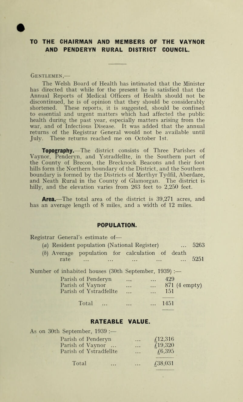 TO THE CHAIRMAN AND MEMBERS OF THE VAYNOR AND PENDERYN RURAL DISTRICT COUNCIL. Gentlemen,— The Welsh Board of Health has intimated that the Minister has directed that while for the present he is satisfied that the Annual Reports of Medical Officers of Health should not be discontinued, he is of opinion that they should be considerably shortened. These reports, it is suggested, should be confined to essential and urgent matters which had affected the public health during the past year, especially matters arising from the war, and of Infectious Disease. It was added that the annual returns of the Registrar General would not be available until July. These returns reached me on October 1st. Topography.—The district consists of Three Parishes of Vaynor, Penderyn, and Ystradfellte, in the Southern part of the County of Brecon, the Brecknock Beacons and their foot hills form the Northern boundary of the District, and the Southern boundary is formed by the Districts of Merthyr Tydfil, Aberdare, and Neath Rural in the County of Glamorgan. The district is hilly, and the elevation varies from 263 feet to 2,250 feet. Area.—The total area of the district is 39,271 acres, and has an average length of 8 miles, and a width of 12 miles. POPULATION. Registrar General’s estimate of— (a) Resident population (National Register) (b) Average population for calculation of death rate 5263 5251 Number of inhabited houses (30th September, 1939) ;— Parish of Penderyn Parish of Vaynor Parish of Ystradfellte 429 871 (4 empty) 151 Total ... ... ... 1451 RATEABLE VALUE. As on 30th September, 1939 :— Parish of Penderyn Parish of Vaynor ... Parish of Ystradfellte £12,316 £19,320 £6,395 £38,031 Total