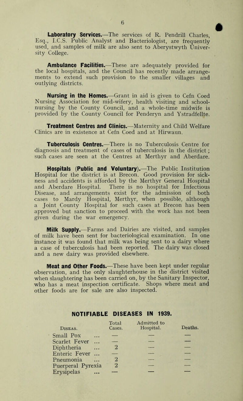 Laboratory Services.—The services of R. Pendrill Charles, Esq., I.C.S. Public Analyst and Bacteriologist, are frequently used, and samples of milk are also sent to Aberystwyth Univer- sity College. Ambulance Facilities.—These are adequately provided for the local hospitals, and the Council has recently made arrange- ments to extend such provision to the smaller villages and outlying districts. Nursing in the Homes.—Grant in aid is given to Cefn Coed Nursing Association for mid-wifery, health visiting and school- nursing by the County Council, and a whole-time midwife is provided by the County Council for Penderyn and Ystradfellte. Treatment Centres and Clinics.—Maternity and Child Welfare Clinics are in existence at Cefn Coed and at Hirwaun. Tuberculosis Centres.—There is no Tuberculosis Centre for diagnosis and treatment of cases of tuberculosis in the district ; such cases are seen at the Centres at Merthyr and Aberdare. Hospitals (Public and Voluntary).—The Public Institution Hospital for the district is at Brecon. Good provision for sick- ness and accidents is afforded by the Merthyr General Hospital and Aberdare Hospital. There is no hospital for Infectious Disease, and arrangements exist for the admission of both cases to Mardy Hospital, Merthyr, when possible, although a Joint County Hospital for such cases at Brecon has been approved but sanction to proceed with the work has not been given during the war emergency. Milk Supply.—Farms and Dairies are visited, and samples of milk have been sent for bacteriological examination. In one instance it was found that milk was being sent to a dairy where a case of tuberculosis had been reported. The dairy was closed and a new dairy was provided elsewhere. Meat and Other Foods.—These have been kept under regular observation, and the only slaughterhouse in the district visited when slaughtering has been carried on, by the Sanitary Inspector, who has a meat inspection certificate. Shops where meat and other foods are for sale are also inspected. NOTIFIABLE DISEASES IN 1939. Diseas. Total Cases. Admitted to Hospital. Deaths. Small Pox — — — Scarlet Fever ... — — — Diphtheria 2 — — Enteric Fever ... — — — Pneumonia 2 — — Puerperal Pyrexia 2 — — Erysipelas — — —