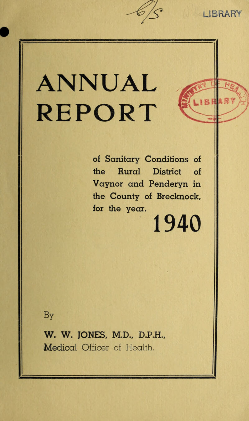 LIBRARY ANNUAL REPORT of Sanitary Conditions of the Rural District of Vaynor and Penderyn in the County of Brecknock, for the year. By W. W. JONES, M.D., D.P.H., Medical Officer of Health. 1940