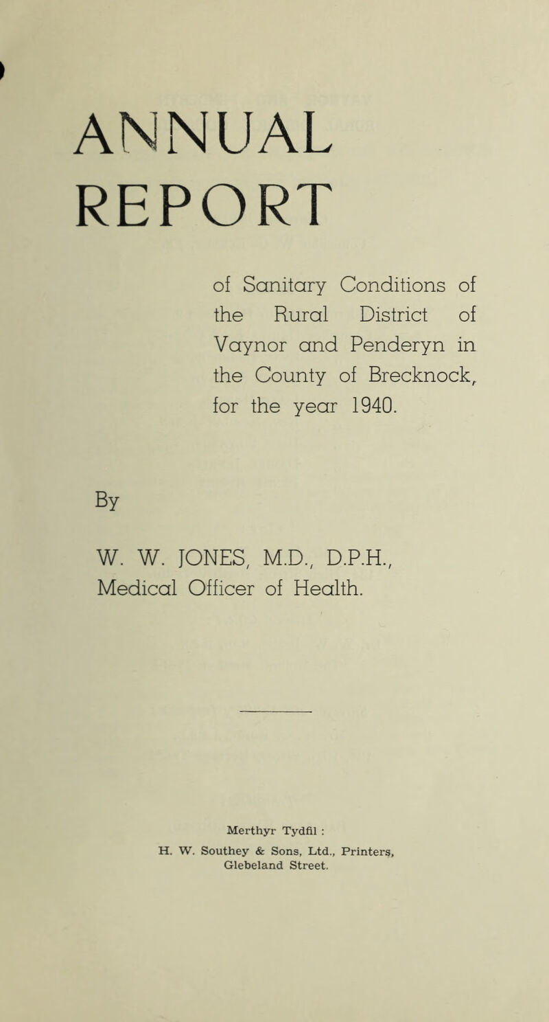 ANNUAL REPORT of Sanitary Conditions of the Rural District of Vaynor and Penderyn in the County of Brecknock, for the year 1940. By W. W. JONES, M.D., D.P.H., Medical Officer of Health. Merthyr Tydfil ; H. W. Southey & Sons, Ltd., Printers, Glebeland Street.