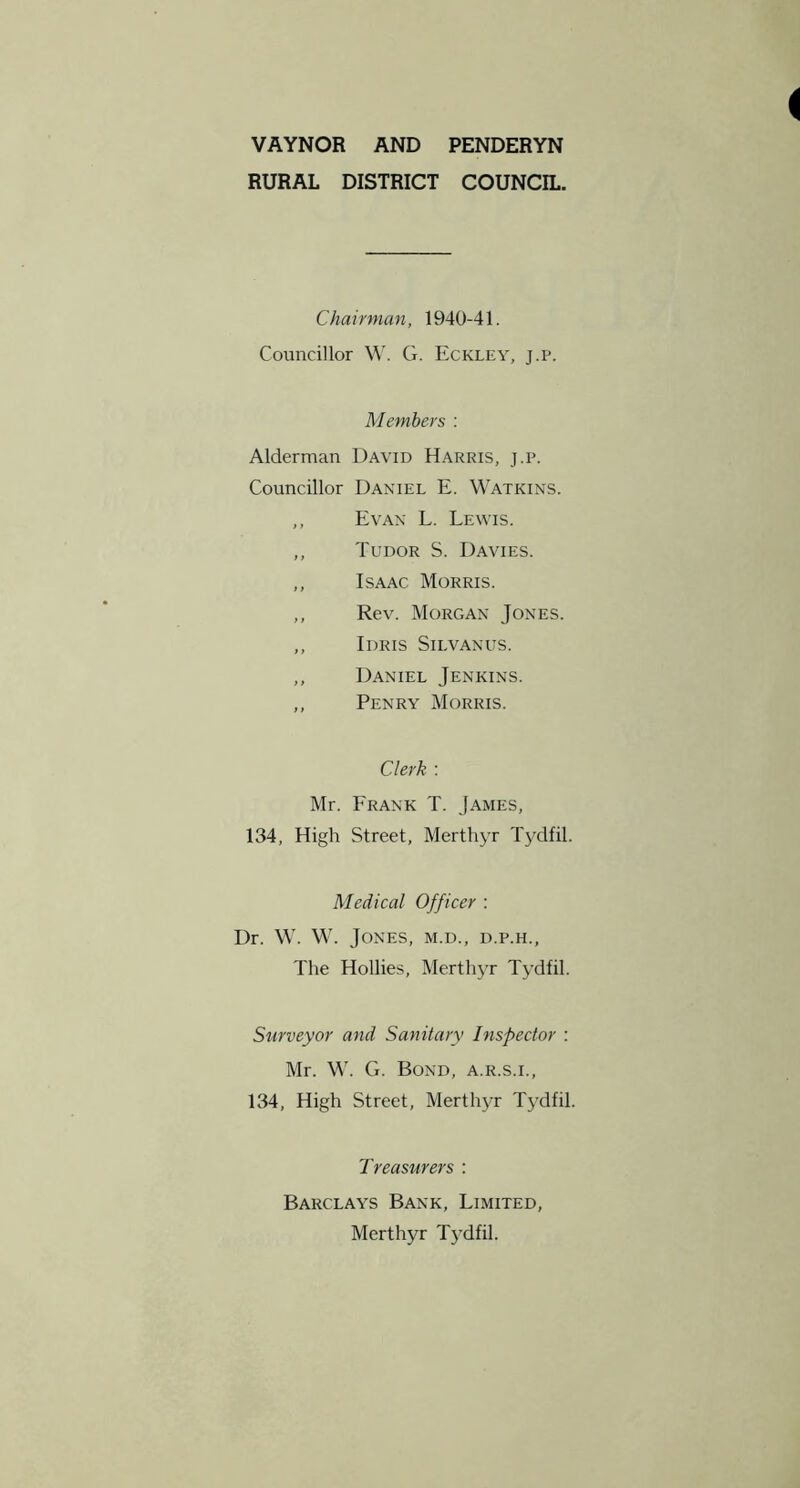 VAYNOR AND PENDERYN RURAL DISTRICT COUNCIL. Chairman, 1940-41. Councillor M'. G. Eckley, j.p. Members : Alderman David Harris, j.p. Councillor Daniel E. Watkins. ,, Evan L. Lewis. ,, Tudor S. Davies. ,, Isaac Morris. ,, Rev. Morgan Jones. ,, Idris Silvanus. ,, Daniel Jenkins. ,, Penry Morris. Clerk ; Mr. Frank T. James, 134, High Street, Merthyr TjMfil. Medical Officer : Dr. W. W. Jones, m.d., d.p.h.. The Hollies, Merthyr Tydfil. Surveyor and Sanitary Inspector : Mr. W. G. Bond, a.r.s.i., 134, High Street, Merthyr Tydfil. Treasurers : Barclays Bank, Limited, Merthyr T3dfil.