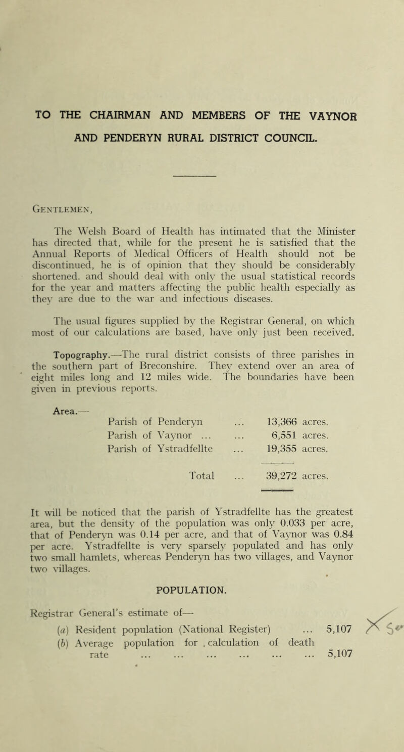 TO THE CHAIRMAN AND MEMBERS OF THE VAYNOR AND PENDERYN RURAL DISTRICT COUNCIL. Gentlemen, The W'elsli Board of Health has intimated that the Minister has directed that, while for the present he is satisfied that the Annual Reports of Medical Officers of Health should not be discontinued, he is of opinion that they should be considerably shortened, and should deal with only the usual statistical records for the year and matters affecting the public health especially as thev are due to the war and infectious diseases. The usual figures supplied by the Registrar General, on which most of our calculations are based, have only just been received. Topography.—The rural district consists of three parishes in the southern part of Breconshire. The}’ extend over an area of eight miles long and 12 miles wide. The boundaries have been given in j)revious re])orts. Area. — Parish of Penderyn Parish of \'aynor ... Parish of Ystradfellte 13,366 acres. 6,551 acres. 19,355 acres. Total ... 39,272 acres. It will be noticed that the parish of Ystradfellte has the greatest area, but the densit}' of the population was only 0.033 per acre, that of Penderyn was 0.14 per acre, and that of \'^aynor was 0.84 per acre. Ystradfellte is very sparsely populated and has only two small hamlets, whereas Penderyn has two villages, and Vaynor two villages. POPULATION. Registrar General’s estimate of— {a) Resident population (National Register) ... 5,107 (b) Average population for . calculation of death rate ... ... 5,107