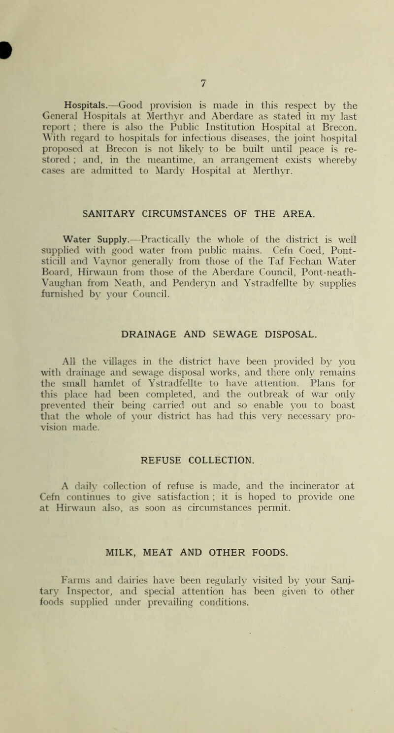 Hospitals.—Good provision is made in tins respect by the General Hosj)itals at Merthyr and Aberdare as stated in my last report ; there is also the Public Institution Hospital at Brecon. With regard to hosjhtals for infectious diseases, the joint hospital proposed at Brecon is not likely to be built until peace is re- stored ; and, in the meantime, an arrangement exists whereby cases are admitted to Mardy Hospital at JMerthyr. SANITARY CIRCUMSTANCES OF THE AREA. Water Supply.—Practically the whole of the district is well supplied with good water from public mains. Cefn Coed, Pont- sticill and \’aynor general!}' from those of the Taf Fechan Water Board, Hirwaun from those of the Aberdare Council, Pont-neath- Vaughan from Neath, and Penderyn and Ystradfellte by supplies furnished by your Council. DRAINAGE AND SEWAGE DISPOSAL. All the villages in the district have been provided by you with drainage and sewage disposal works, and there only remains the small hamlet of Ystradfellte to have attention. Plans for this place had been completed, and the outbreak of war only prevented their being carried out and so enable you to boast that the whole of \'our district has had this very necessary pro- vision made. REFUSE COLLECTION. A daily collection of refuse is made, and the incinerator at Cefn continues to give satisfaction ; it is hoped to provide one at Hirwaun also, as soon as circumstances permit. MILK, MEAT AND OTHER FOODS. Farms and dairies have been regularl}’ visited by your Sani- tary Inspector, and special attention has been given to other foods supplied under prevailing conditions.