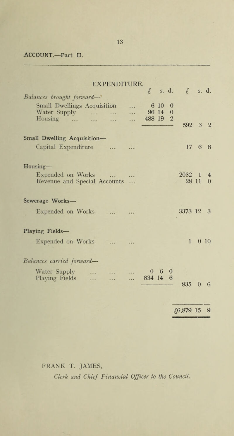 ACCOUNT.—Part II. EXPENDITURE. £ s. d. £ s. d. Balances brought forward— Small Dwellings Acquisition Water Supply Housing 6 10 0 96 14 0 ,. 488 19 2 592 3 2 Small Dwelling Acquisition— Capital Expenditure 17 6 8 Housing— Expended on Works Revenue and Special Accounts .. 2032 1 4 28 11 0 Sewerage Works— Expended on Works 3373 12 3 Playing Fields— Expended on Works 1 0 10 Balances carried forward— Water Supply Playing Fields 0 6 0 . 834 14 6 835 0 6 £6,879 15 9 FR.\NK T. JAMES, Clerk and Chief Financial Officer to the Council.