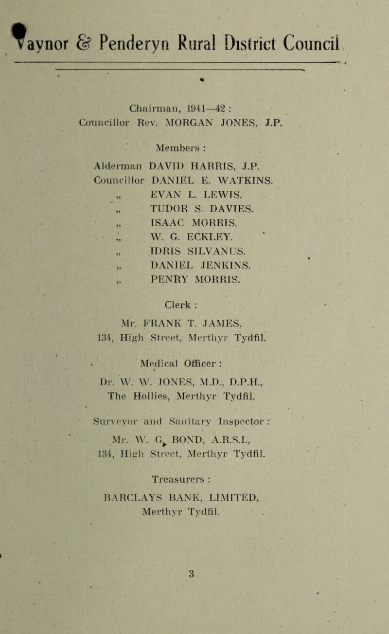 Raynor & Penderyn Rural District Council Chairman, 1941—42 : Councillor Rev. MORGAN JONES, J.P. Members : Alderman DAVID HARRIS, J.P. Councillor DANIEL E. WATKINS. „ EVAN L. LEWIS. TUDOR S. DAVIES. ISAAC MORRIS. „ W. G. ECKLEY. „ IDRIS SILVANUS. DANIEL JENKINS. „ PENRY MORRIS. Clerk : Mr. FRANK T. JAMES, 134, High Street, Merthyr Tydfil. Medical Officer : Di-. \\\ W. JONES, M.D., D.P.H., The Hollies, Merthyr Tydfil. Surveyor and Sanitary Inspector: Mr. W. G^ BOND, A.R.S.L, ■ 134, High Sti-eet, Merthyr Tydfil. Treasurers : BARCLAYS BANK, LIMITED, Mei’thyr Tydfil. I