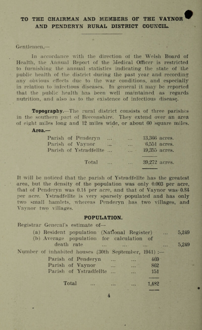TO THE CHAIRMAN AND MEMBERS OF THE VAYNOR AND PENDERYN RURAL DISTRICT COUNCIL. Gentlemen,— In accmtlance with the direction ot the Welsh Board of Health, the Annual Report of the Medical Officer is restricted to furnishing the annual statistics indicating the state of the public health of the district during the past year and recording any obvious effects due to the war conditions, and especially in relation to infectious diseases. In general it may be reported that the public health has been well maintained as regards nutrition, and also as to the existence of infectious disease. Topography.—The rural district consists of three parishes in the southern j)art of Breconshire. They extend over an area of eight miles long and 12 miles wide, or about 60 square miles. Area.— Parish of Pendeiyn Parish of VMynor Parish of Ystradfelite ... 13,366 acres. 6,551 acres. 19,355 acres. Total 39,272 acres. It will be noticed that the parish of Ystradfellte has the greatest area, but the density of the population was only 0.003 per acre, ffjat of Penderyn was 0.14 per acre, and that of Vaynor was-0.84 per acre. Ystradfellte is very sparsely -populated and has only two small hamlets, whereas Penderyn has two villages, and Vaynor two villages. POPULATION. Registrar GeneraFs estimate of— (a) Resident population (National Register) ... 5,249 (b) Average population for calculation of death rate ... ... ... ... 5,249 Number of inhabited houses (30th Septemlier, 1941) :— Parish of Penderyn ... ... 469 Parish of Vaynor ... ... 862 Parish of Ystradfellte ... ... 151 Total ... ... ... 1,482