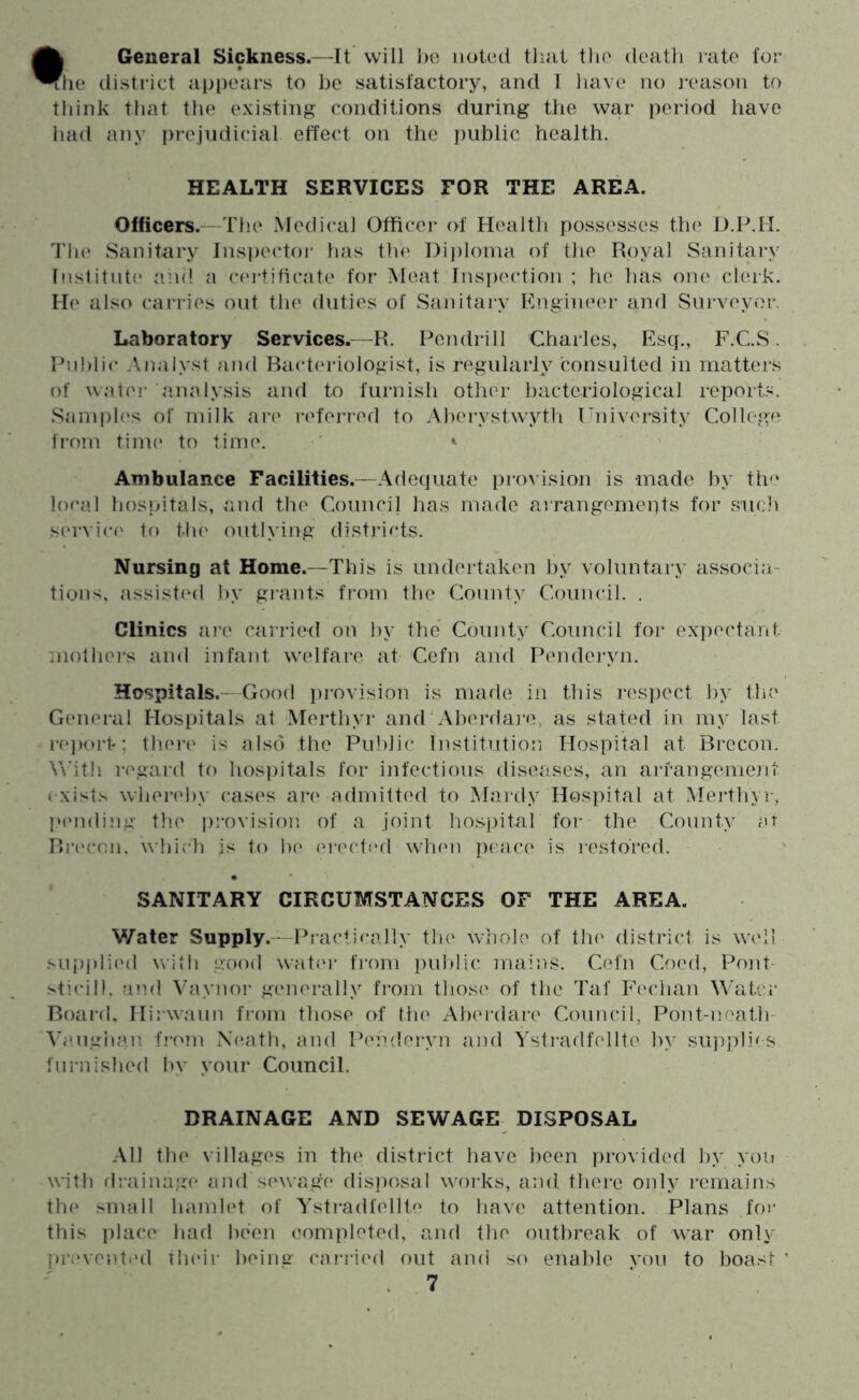 • General Sickness.—It will l)o noted that the death rate for [le district appears to be satisfactory, and I have no reason to think tliat the existing conditions during the war period have had any i)rejiidicial effect on the public health. HEALTH SERVICES EOR THE AREA. Officers.—Tlie Medical Officer of Health possesses the D.P.H. Tin* Sanitery Ins])ectoi‘ has the l)i))loma of the Royal Sanitary Institute and a c(*i-tificate for Meat Inspection ; he has one clerk. H(* also carries out the duties of Sanitary hhngineer and Surveyor. Laboratory Services.—R. Pen drill Charles, Esq., F.C.S. Public Analyst and Ract(*riologist, is regularly consulted in matters of wal(*r analysis and to furnish other bacteriological reports. Samph's of milk arc* referred to Aberystwyth University College from time* to time. ^ Ambulance Facilities.—Adequate provision is made by th'* local hosjdtals, and the Council has made arrangemeiits for such servin' to the outlying districts. Nursing at Home.—This is undertaken by voluntary associa- tions, assisted ))v grants from the County Council. . Clinics are cari*ied on l)v the County Council for expectant mothei's and infant welfare at Cefn and Penderyn. Hospitals.—Good provision is made in this i-espect by the General Hospitals at Merthyr and Aberdai-o, as stated in my last r(*i)ort-; tb.ei-e is also the Public Institution Hospital at Brecon. V\'it!i i'('gard to hospitals for infectious diseases, an aiTangement ( xists whei-ehy ease's are admitted to Mardy Hospital at Meidhyr, l‘(*nding the' i)rovisioi*. of a joint ho.spital for the County ar Rre'con. which is to he* ei-ecti'd when peace is i*esto'red. SANITARY CIRCUMSTANCES OF THE AREA. Water Supply.—Practically tin* whol(* of the* district is W(*il supj)li('d with good wat(*i' fi'om pul)lic iiiains. Cefn Coed, Pont- .''ticill, aiul Vaynor generally finm those of the Taf P’echan Water Boai-(I. Hirwaun from those of the Aberdai-e Council, Pont-eioath- Vaugha.n f!-('m iXeath, and I^'nderyn and Ystradfellto by siqiplics furnished by your Council. DRAINAGE AND SEWAGE DISPOSAL All the* villages in the district have been provided l)y yon with drainage and sewage disposal works, and there only remains the small hamh't of Ystradfellte to have attention. Plans fm- this place had been completed, and the outbreak of war only pi’cventt'd their beina- ca?-ri(*d out and so enable von to boast