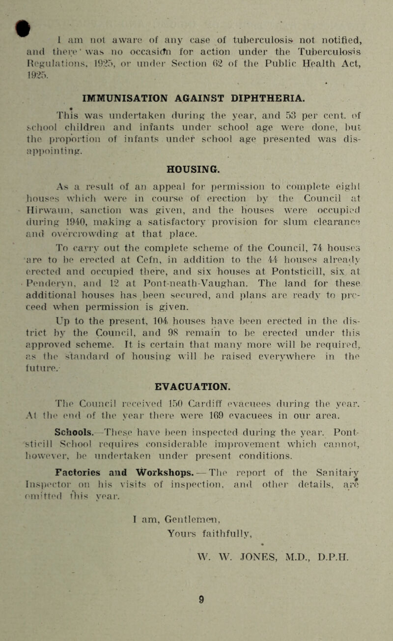 1 iun not aware of any case of tuberculosis not notified, and tiier(‘’was no occasi(tn for action under the Tuberculosis Herniations, 19:35, oi- under Section ()2 of the Public Health Act, 1925. IMMUNISATION AGAINST DIPHTHERIA. 'ITiis was undertaken (hnang the year, and 53 per cent, of school children and infants under school age were done, l)ut the inojVortion of infants under school age presented was dis- appointing. HOUSING. As a result of an appeal for permission to complete eiglil houses which w(‘re in coui’se of erection by the Council at Hirwann, sanction was given, and the houses were occupied during 1940, making a satisfactory provision for slum clearance and ov(ucrowdlng at that place. To carry out the complete scheme of the Council, 74 houses are to be erected at Cefn, in addition to the 44 houses alrea<ly ('rected and occupied there, and six houses at Pontsticill, six at P(‘nd(‘i-yn, and 12 at Pont-neath-Vaughan. The land for these additional houses has been secm*ed, and plans are ready to prc- ceed when i)ennission is given. Up to the present, 104 houses have been erected in the dis- trict by the Council, and 98 remain to be erected under this approved scheme. Tt is ceidain that many more will be required,, as tb(' standai’d of housing will be i-aised everywhere in the tutiire. EVACUATION. The Council received 150 Cardiff (‘vacuees during the year. A1 till' (Mid of the yeai' there were 169 evacuees in our area. Schools. These have been insiiected during the yeai*. Pont- sticill School re(fuires considerable inpirovement which cannot, however, be undei-taken under present conditions. Factories and Workshops. — The report of the Sanitary Inspector on liis visits of insjiection. and othei- details, are omitted this year. I am. Gentlemen, Yours faithfully, W. W. .TONES, M.D., D.P.H.