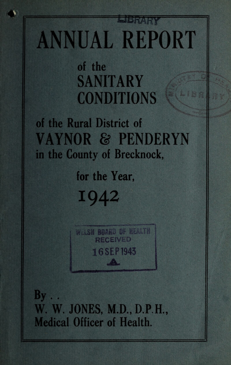 UBHAkt ANNUAL REPORT of the SANITARY CONDITIONS V ^ of the Rural District of VAYNOR & PENDERYN in the County of Brecknock, for the Year, 1942 W LSH BOftKS 0? RECEIVED 16SEP1943 I By . . W. W. JONES, M.D.,D.P.E, Medical Officer of Health.