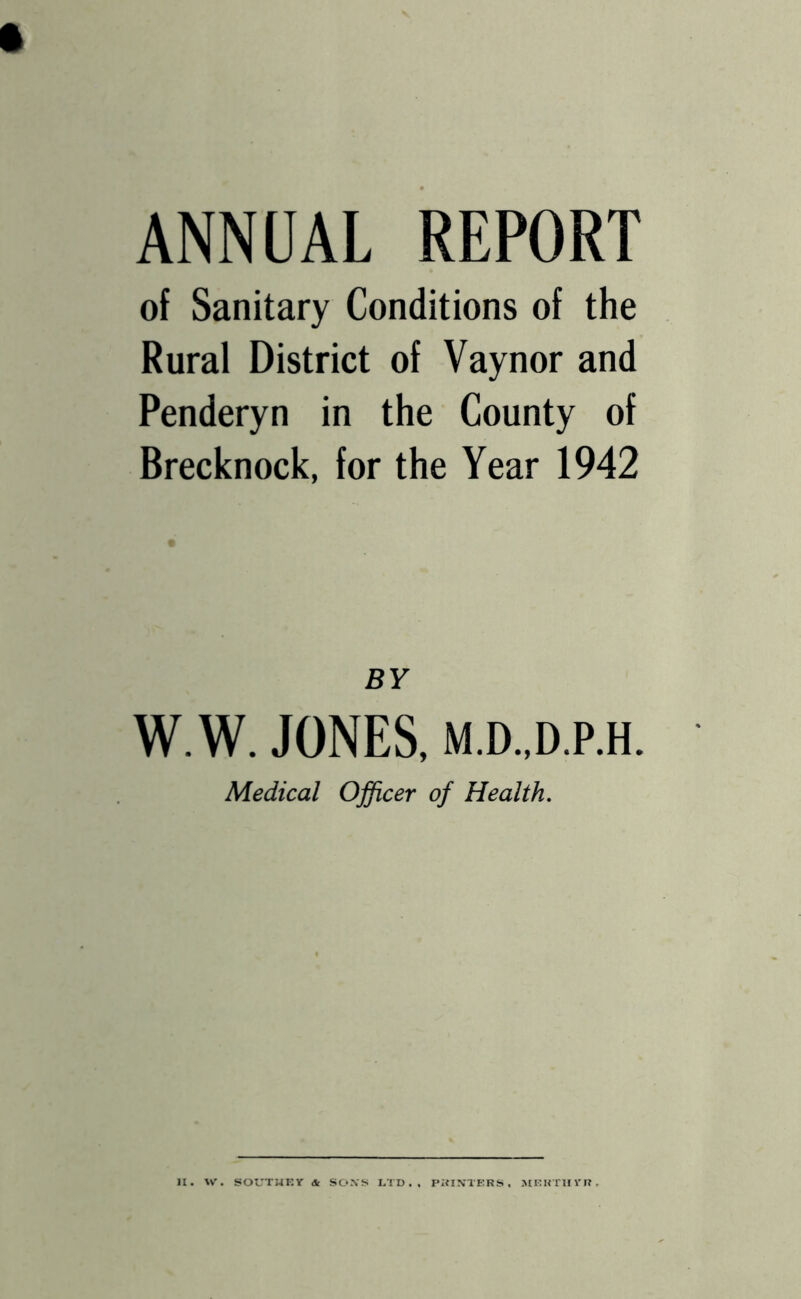 ANNUAL REPORT of Sanitary Conditions of the Rural District of Vaynor and Penderyn in the County of Brecknock, for the Year 1942 BY W.W. JONES, M.D.,D,P.H. Medical Officer of Health. H. W. SOUTUKY <Jt SO.ViS LTD., PifIXTERS . JtEKTUYI?,