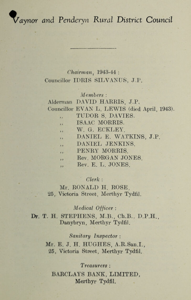 aynor and Penderyn Rural District Council Chairman, 1943-44 : Councillor IDRIS SILVANUS', J,.P. Members : Alderman DAVID HARRIS', J.P. Councillor EVAN L. LEWIS (died April, 1943). TUDOR S. DAVIES. ISAAC MORRIS. ,, W. G. ECKLEY. ,, DANIEL E. WATKINS, J.P. ,, DANIEL JENKINS. ,, PENRY MORRIS. ,, Rev. MORGAN JONES. „ Rev. E. L. JONES. Clerk : Mr. RONALD H. ROSE, ‘25, Victoria Street, Merthyr Tydfil. Medical Officer : Dr. T. H. STEPHENS, M.B., Ch.B., D.P.H., Danybryn, Merthyr Tydfil. Sanitary Inspector : Mr. E. J. H. HUGHES, A.R.San.I., 25, Victoria Street, Merthyr Tydfil. Treasurers : BAItCLAYS BANK, LIMITED, Merthyr Tydfil.