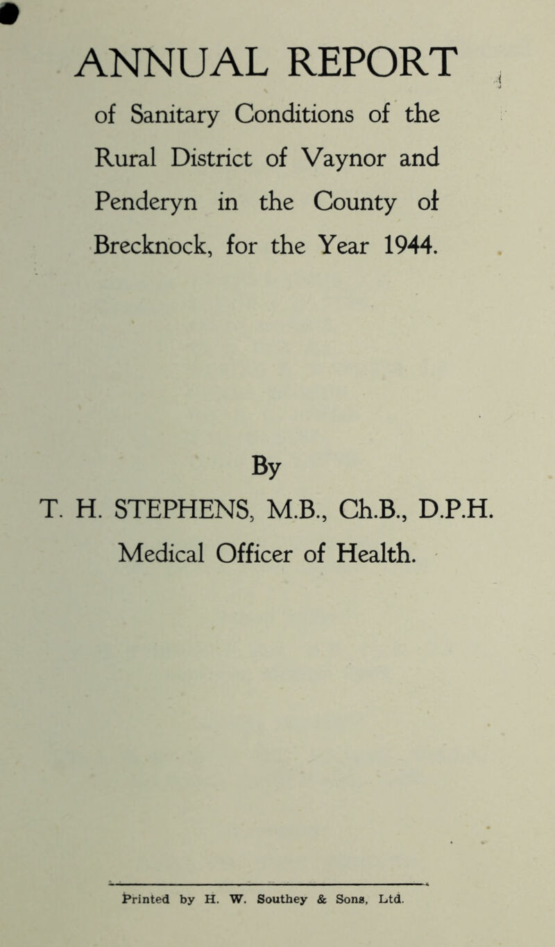 ANNUAL REPORT of Sanitary Conditions of the Rural District of Vaynor and Penderyn in the County of Brecknock, for the Year 1944. By T. H. STEPHENS, M.B., Ch.B., D.P.H. Medical Officer of Health. Printed by H, W. Southey & Sons, Ltd.