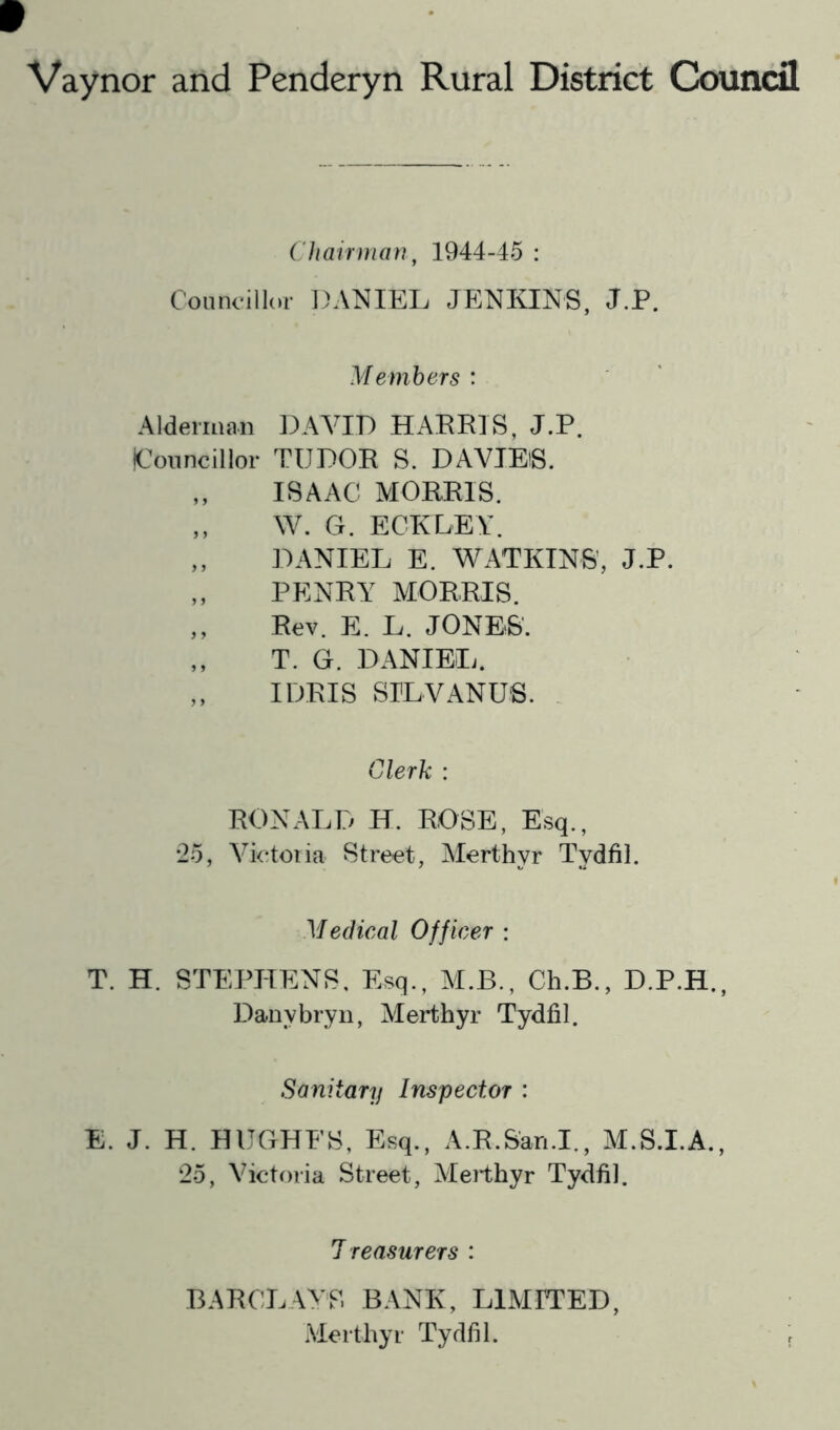 Vaynor and Penderyn Rural District Council Chairman^ 1944-45 : Connoillor DANIEL JENKINS, J.P. Members : Alderman DAVID HAERIS, J.P. Councillor TUDOR S. DAVIES. ISAAC MORRIS. ,, W. G. ECKLEY. ,, DANIEL E. WATKINS', J.P. ,, PENRY MORRIS. ,, Rev. E. L. JONES. ,, T. G. DANIEL. ,, IDRIS SILVANUS. Clerk : RONALD H. ROSE, Esq., •25, Victoria Street, Alerthyr Tydfil. Medical Officer : T. H. STEPHENS, Esq., M.B., Ch.B., D.P.H., Danybryii, Merthyr Tydfil. Sanitary Inspector : E. J. H. HUGHES, Esq., A.R.San.I., M.S.I.A., 25, Victoria Street, Alerthyr Tydfil. 1 reasurers : BARCLAYS BANK, LIMITED, Merthyr Tydfil.